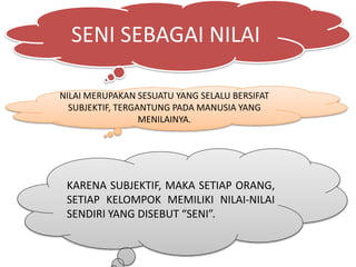 SENI SEBAGAI NILAI
NILAI MERUPAKAN SESUATU YANG SELALU BERSIFAT
SUBJEKTIF, TERGANTUNG PADA MANUSIA YANG
MENILAINYA.
KARENA SUBJEKTIF, MAKA SETIAP ORANG,
SETIAP KELOMPOK MEMILIKI NILAI-NILAI
SENDIRI YANG DISEBUT “SENI”.
 