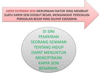 ASPEK EKTRINSIK SENI MERUPAKAN FAKTOR YANG MEMBUAT
SUATU KARYA SENI DISEBUT BESAR, MENGANGKAT PERSOALAN-
PERSOALAN BESAR YANG DILIHAT ESENSINYA.
DI SINI
PEMIKIRAN
SEORANG SENIMAN
TENTANG HIDUP
DAPAT MENUNTUN
MENCIPTAKAN
KARYA SENI
BESARNYA.
 