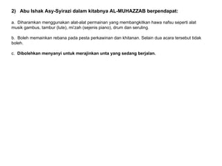 2) Abu Ishak Asy-Syirazi dalam kitabnya AL-MUHAZZAB berpendapat:

a. Diharamkan menggunakan alat-alat permainan yang membangkitkan hawa nafsu seperti alat
musik gambus, tambur (lute), mi‘zah (sejenis piano), drum dan seruling.

b. Boleh memainkan rebana pada pesta perkawinan dan khitanan. Selain dua acara tersebut tidak
boleh.

c. Dibolehkan menyanyi untuk merajinkan unta yang sedang berjalan.
 