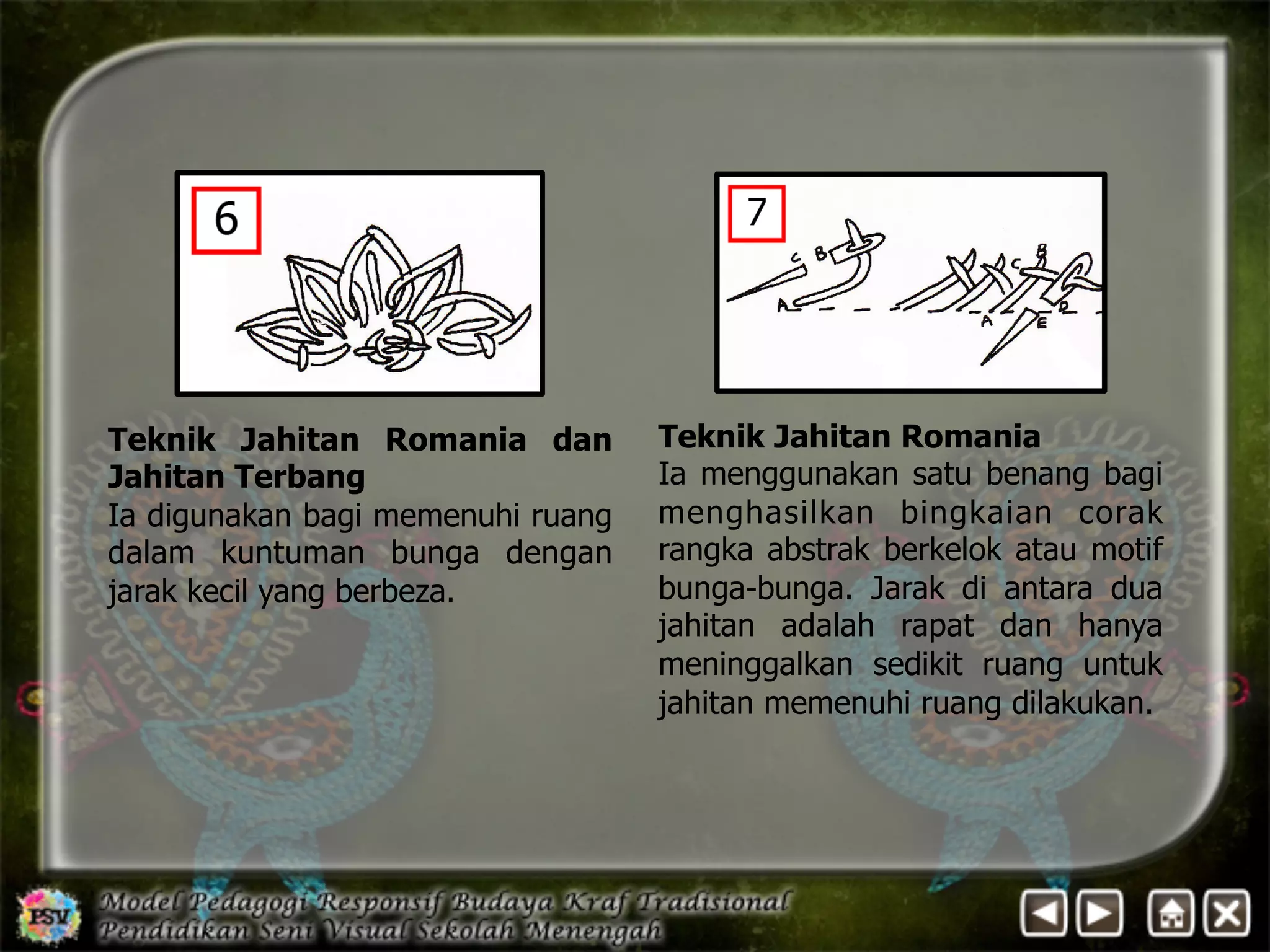 Teknik Jahitan Romania 
Ia menggunakan satu benang bagi 
menghasilkan bingkaian corak 
rangka abstrak berkelok atau motif 
bunga-bunga. Jarak di antara dua 
jahitan adalah rapat dan hanya 
meninggalkan sedikit ruang untuk 
jahitan memenuhi ruang dilakukan. 
Teknik Jahitan Romania dan 
Jahitan Terbang 
Ia digunakan bagi memenuhi ruang 
dalam kuntuman bunga dengan 
jarak kecil yang berbeza. 
 