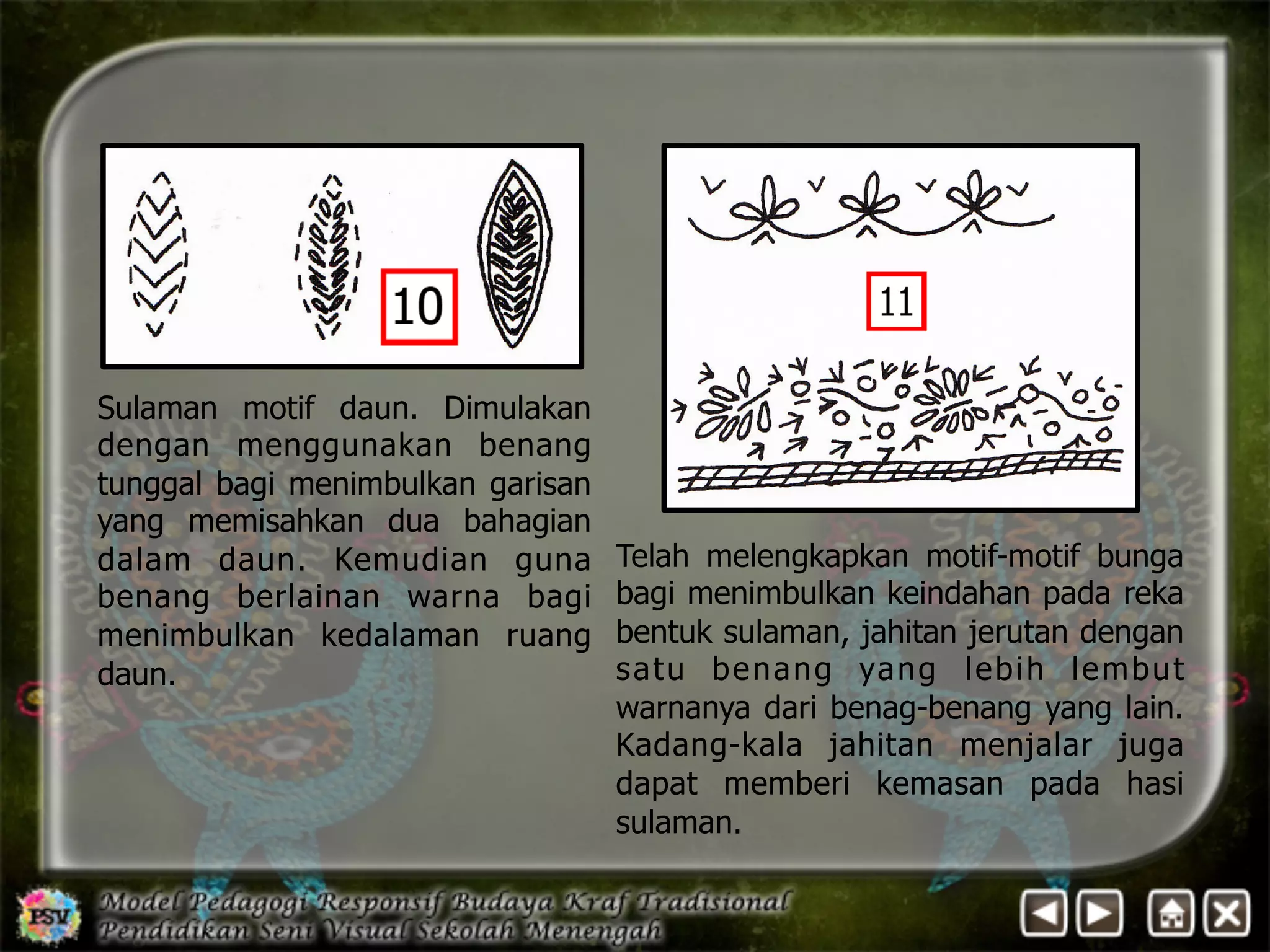 Telah melengkapkan motif-motif bunga 
bagi menimbulkan keindahan pada reka 
bentuk sulaman, jahitan jerutan dengan 
satu benang yang lebih lembut 
warnanya dari benag-benang yang lain. 
Kadang-kala jahitan menjalar juga 
dapat memberi kemasan pada hasi 
sulaman. 
Sulaman motif daun. Dimulakan 
dengan menggunakan benang 
tunggal bagi menimbulkan garisan 
yang memisahkan dua bahagian 
dalam daun. Kemudian guna 
benang berlainan warna bagi 
menimbulkan kedalaman ruang 
daun. 
 