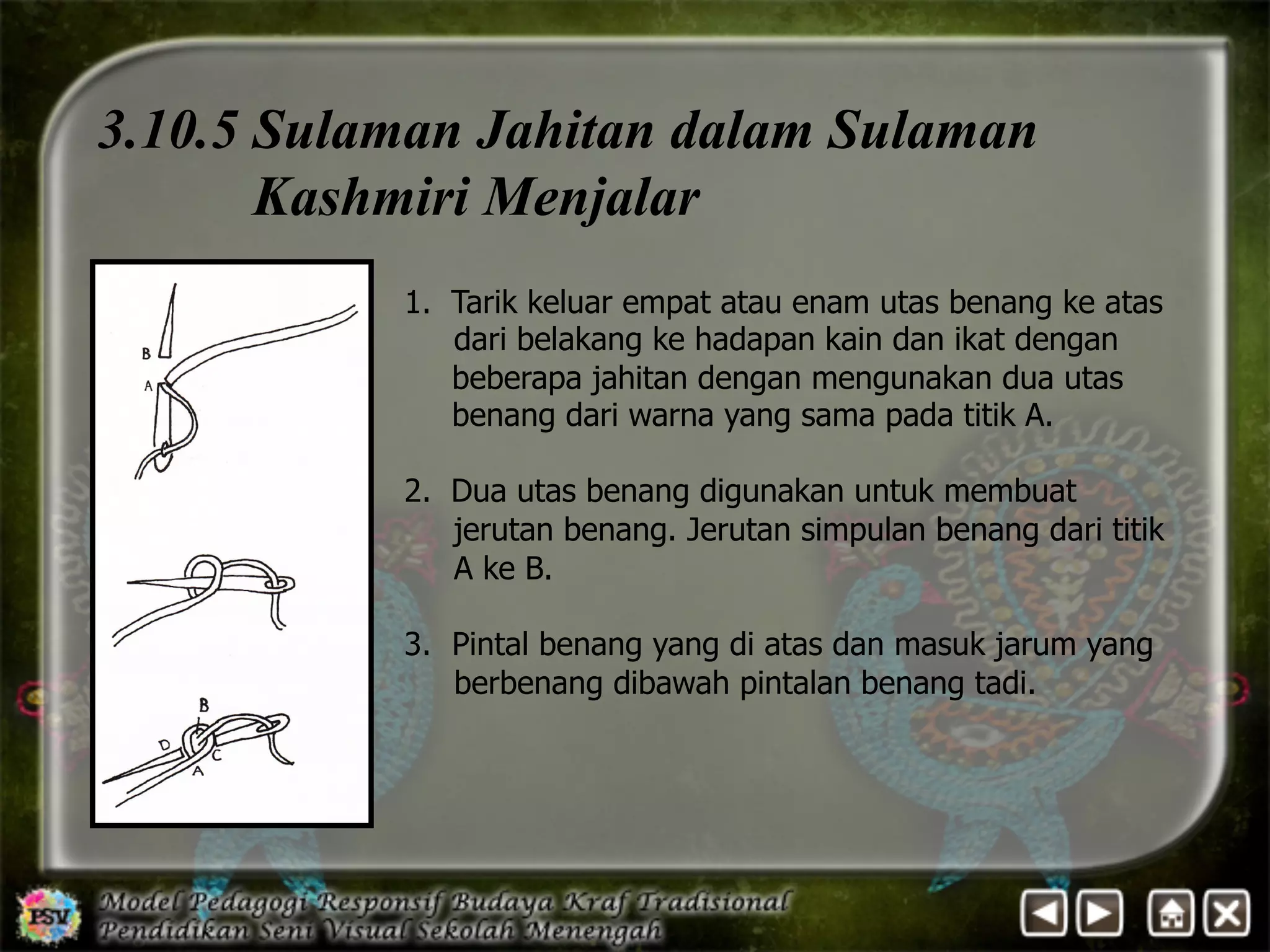 3.10.5 Sulaman Jahitan dalam Sulaman 
Kashmiri Menjalar 
1. Tarik keluar empat atau enam utas benang ke atas 
dari belakang ke hadapan kain dan ikat dengan 
beberapa jahitan dengan mengunakan dua utas 
benang dari warna yang sama pada titik A. 
2. Dua utas benang digunakan untuk membuat 
jerutan benang. Jerutan simpulan benang dari titik 
A ke B. 
3. Pintal benang yang di atas dan masuk jarum yang 
berbenang dibawah pintalan benang tadi. 
 