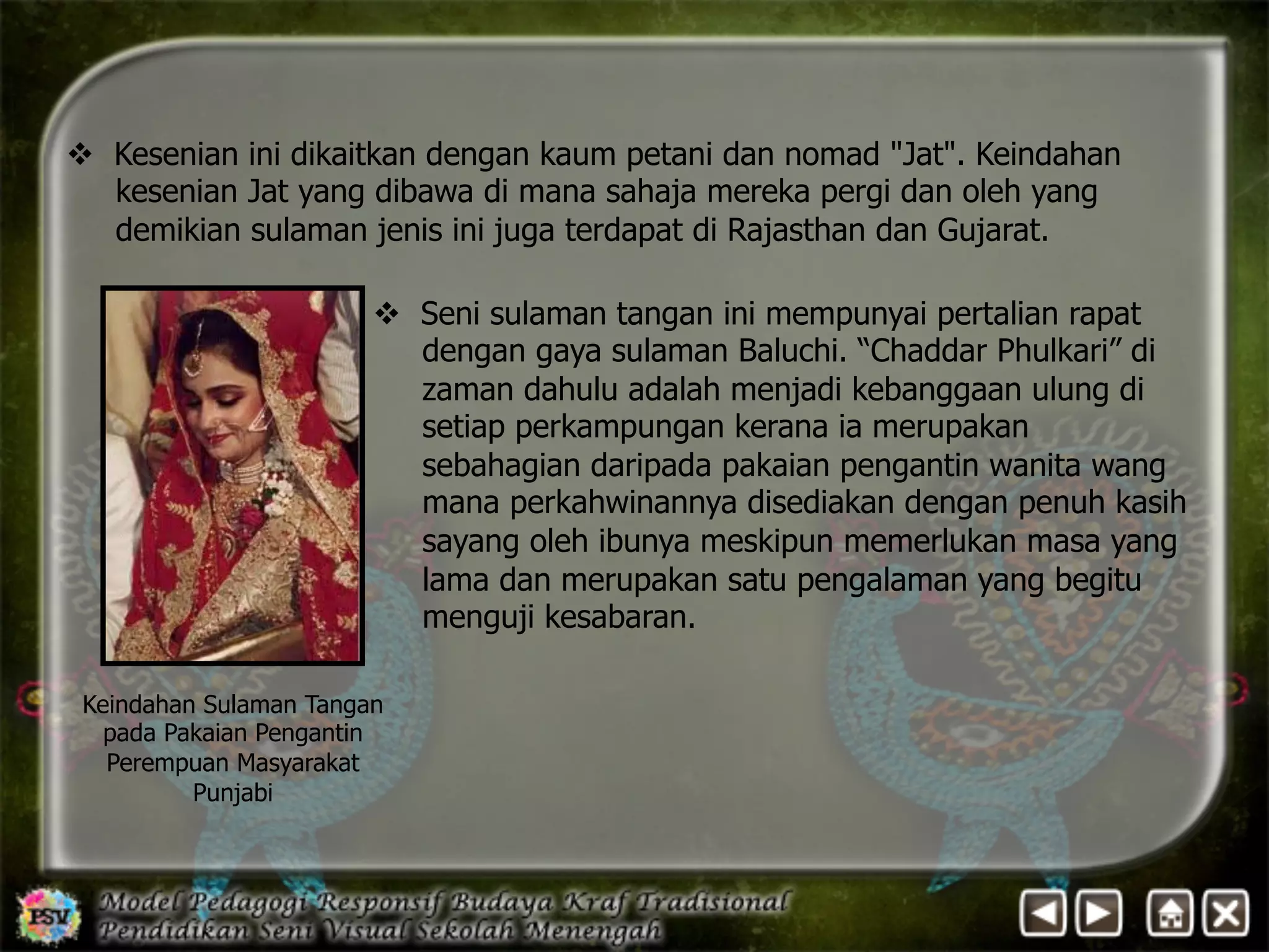 v Kesenian ini dikaitkan dengan kaum petani dan nomad Jat. Keindahan 
kesenian Jat yang dibawa di mana sahaja mereka pergi dan oleh yang 
demikian sulaman jenis ini juga terdapat di Rajasthan dan Gujarat. 
v Seni sulaman tangan ini mempunyai pertalian rapat 
dengan gaya sulaman Baluchi. “Chaddar Phulkari” di 
zaman dahulu adalah menjadi kebanggaan ulung di 
setiap perkampungan kerana ia merupakan 
sebahagian daripada pakaian pengantin wanita wang 
mana perkahwinannya disediakan dengan penuh kasih 
sayang oleh ibunya meskipun memerlukan masa yang 
lama dan merupakan satu pengalaman yang begitu 
menguji kesabaran. 
Keindahan Sulaman Tangan 
pada Pakaian Pengantin 
Perempuan Masyarakat 
Punjabi 
 