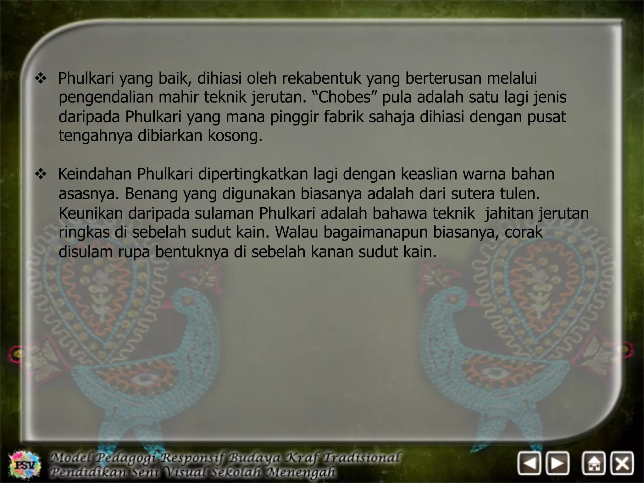 v Phulkari yang baik, dihiasi oleh rekabentuk yang berterusan melalui 
pengendalian mahir teknik jerutan. “Chobes” pula adalah satu lagi jenis 
daripada Phulkari yang mana pinggir fabrik sahaja dihiasi dengan pusat 
tengahnya dibiarkan kosong. 
v Keindahan Phulkari dipertingkatkan lagi dengan keaslian warna bahan 
asasnya. Benang yang digunakan biasanya adalah dari sutera tulen. 
Keunikan daripada sulaman Phulkari adalah bahawa teknik jahitan jerutan 
ringkas di sebelah sudut kain. Walau bagaimanapun biasanya, corak 
disulam rupa bentuknya di sebelah kanan sudut kain. 
 