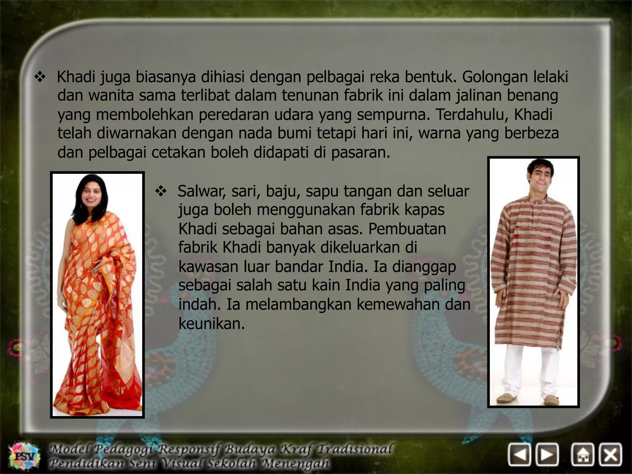 v Khadi juga biasanya dihiasi dengan pelbagai reka bentuk. Golongan lelaki 
dan wanita sama terlibat dalam tenunan fabrik ini dalam jalinan benang 
yang membolehkan peredaran udara yang sempurna. Terdahulu, Khadi 
telah diwarnakan dengan nada bumi tetapi hari ini, warna yang berbeza 
dan pelbagai cetakan boleh didapati di pasaran. 
v Salwar, sari, baju, sapu tangan dan seluar 
juga boleh menggunakan fabrik kapas 
Khadi sebagai bahan asas. Pembuatan 
fabrik Khadi banyak dikeluarkan di 
kawasan luar bandar India. Ia dianggap 
sebagai salah satu kain India yang paling 
indah. Ia melambangkan kemewahan dan 
keunikan. 
 