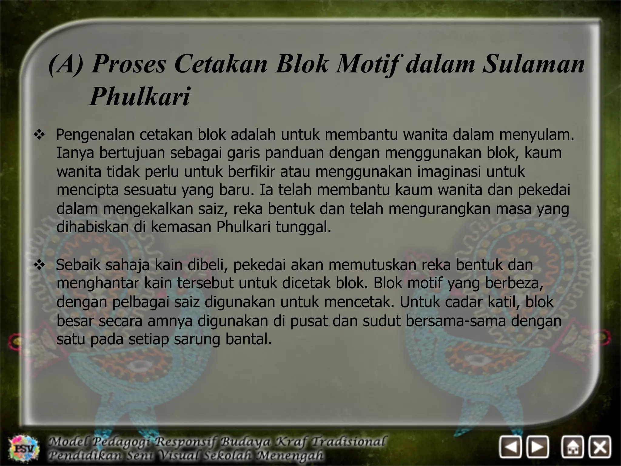 (A) Proses Cetakan Blok Motif dalam Sulaman 
Phulkari 
v Pengenalan cetakan blok adalah untuk membantu wanita dalam menyulam. 
Ianya bertujuan sebagai garis panduan dengan menggunakan blok, kaum 
wanita tidak perlu untuk berfikir atau menggunakan imaginasi untuk 
mencipta sesuatu yang baru. Ia telah membantu kaum wanita dan pekedai 
dalam mengekalkan saiz, reka bentuk dan telah mengurangkan masa yang 
dihabiskan di kemasan Phulkari tunggal. 
v Sebaik sahaja kain dibeli, pekedai akan memutuskan reka bentuk dan 
menghantar kain tersebut untuk dicetak blok. Blok motif yang berbeza, 
dengan pelbagai saiz digunakan untuk mencetak. Untuk cadar katil, blok 
besar secara amnya digunakan di pusat dan sudut bersama-sama dengan 
satu pada setiap sarung bantal. 
 