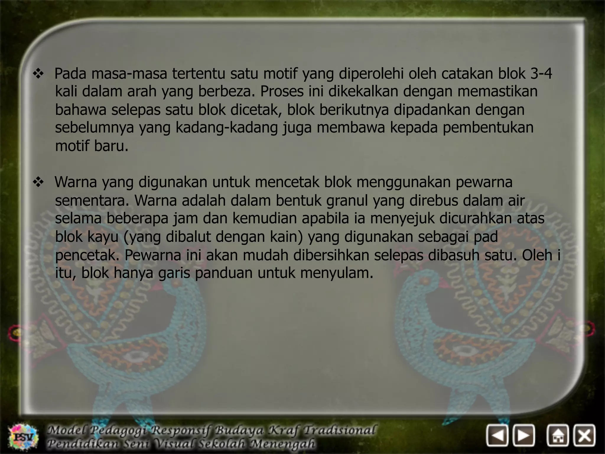 v Pada masa-masa tertentu satu motif yang diperolehi oleh catakan blok 3-4 
kali dalam arah yang berbeza. Proses ini dikekalkan dengan memastikan 
bahawa selepas satu blok dicetak, blok berikutnya dipadankan dengan 
sebelumnya yang kadang-kadang juga membawa kepada pembentukan 
motif baru. 
v Warna yang digunakan untuk mencetak blok menggunakan pewarna 
sementara. Warna adalah dalam bentuk granul yang direbus dalam air 
selama beberapa jam dan kemudian apabila ia menyejuk dicurahkan atas 
blok kayu (yang dibalut dengan kain) yang digunakan sebagai pad 
pencetak. Pewarna ini akan mudah dibersihkan selepas dibasuh satu. Oleh i 
itu, blok hanya garis panduan untuk menyulam. 
 
