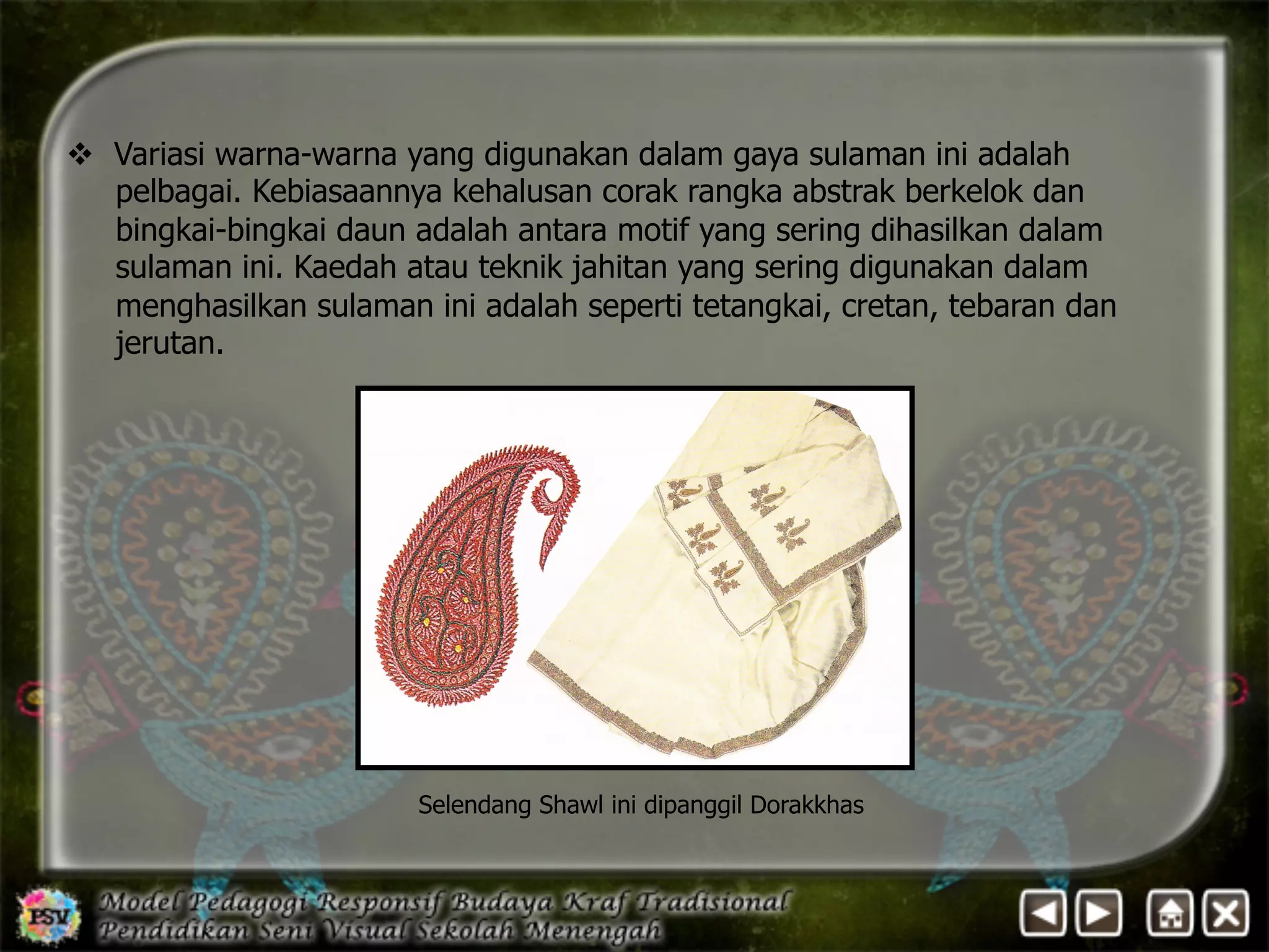 v Variasi warna-warna yang digunakan dalam gaya sulaman ini adalah 
pelbagai. Kebiasaannya kehalusan corak rangka abstrak berkelok dan 
bingkai-bingkai daun adalah antara motif yang sering dihasilkan dalam 
sulaman ini. Kaedah atau teknik jahitan yang sering digunakan dalam 
menghasilkan sulaman ini adalah seperti tetangkai, cretan, tebaran dan 
jerutan. 
Selendang Shawl ini dipanggil Dorakkhas 
 