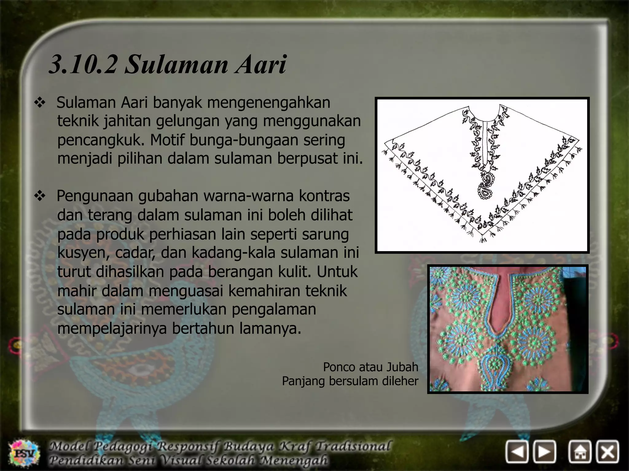3.10.2 Sulaman Aari 
v Sulaman Aari banyak mengenengahkan 
teknik jahitan gelungan yang menggunakan 
pencangkuk. Motif bunga-bungaan sering 
menjadi pilihan dalam sulaman berpusat ini. 
v Pengunaan gubahan warna-warna kontras 
dan terang dalam sulaman ini boleh dilihat 
pada produk perhiasan lain seperti sarung 
kusyen, cadar, dan kadang-kala sulaman ini 
turut dihasilkan pada berangan kulit. Untuk 
mahir dalam menguasai kemahiran teknik 
sulaman ini memerlukan pengalaman 
mempelajarinya bertahun lamanya. 
Ponco atau Jubah 
Panjang bersulam dileher 
 