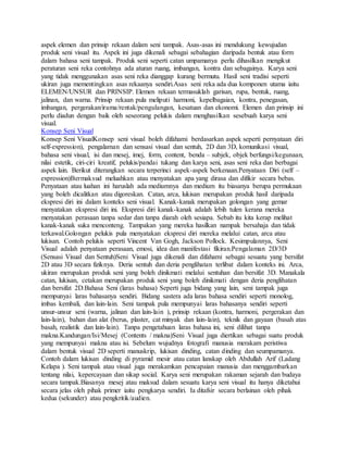 aspek elemen dan prinsip rekaan dalam seni tampak. Asas-asas ini mendukung kewujudan
produk seni visual itu. Aspek ini juga dikenali sebagai sebahagian daripada bentuk atau form
dalam bahasa seni tampak. Produk seni seperti catan umpamanya perlu dihasilkan mengikut
peraturan seni reka contohnya ada aturan ruang, imbangan, kontra dan sebagainya. Karya seni
yang tidak menggunakan asas seni reka dianggap kurang bermutu. Hasil seni tradisi seperti
ukiran juga mementingkan asas rekaanya sendiri.Asas seni reka ada dua komponen utama iaitu
ELEMEN/UNSUR dan PRINSIP. Elemen rekaan termasuklah garisan, rupa, bentuk, ruang,
jalinan, dan warna. Prinsip rekaan pula meliputi harmoni, kepelbagaian, kontra, penegasan,
imbangan, pergerakan/irama/rentak/pengulangan, kesatuan dan ekonomi. Elemen dan prinsip ini
perlu diadun dengan baik oleh seseorang pelukis dalam menghasilkan sesebuah karya seni
visual.
Konsep Seni Visual
Konsep Seni VisualKonsep seni visual boleh difahami berdasarkan aspek seperti pernyataan diri
self-expression), pengalaman dan sensasi visual dan sentuh, 2D dan 3D, komunikasi visual,
bahasa seni visual, isi dan mesej, imej, form, content, benda – subjek, objek berfungsi/kegunaan,
nilai estetik, ciri-ciri kreatif, pelukis/pandai tukang dan karya seni, asas seni reka dan berbagai
aspek lain. Berikut diterangkan secara terperinci aspek-aspek berkenaan.Penyataan Diri (self –
expression)Bermaksud meluahkan atau menyatakan apa yang dirasa dan difikir secara bebas.
Penyataan atau luahan ini haruslah ada mediumnya dan medium itu biasanya berupa permukaan
yang boleh dicalitkan atau digoreskan. Catan, arca, lukisan merupakan produk hasil daripada
ekspresi diri ini dalam konteks seni visual. Kanak-kanak merupakan golongan yang gemar
menyatakan ekspresi diri ini. Ekspresi diri kanak-kanak adalah lebih tulen kerana mereka
menyatakan perasaan tanpa sedar dan tanpa diarah oleh sesiapa. Sebab itu kita kerap melihat
kanak-kanak suka menconteng. Tampakan yang mereka hasilkan nampak bersahaja dan tidak
terkawal.Golongan pelukis pula menyatakan ekspresi diri mereka melalui catan, arca atau
lukisan. Contoh pelukis seperti Vincent Van Gogh, Jackson Pollock. Kesimpulannya, Seni
Visual adalah penyataan perasaan, emosi, idea dan manifestasi fikiran.Pengalaman 2D/3D
(Sensasi Visual dan Sentuh)Seni Visual juga dikenali dan difahami sebagai sesuatu yang bersifat
2D atau 3D secara fiziknya. Deria sentuh dan deria penglihatan terlibat dalam konteks ini. Arca,
ukiran merupakan produk seni yang boleh dinikmati melalui sentuhan dan bersifat 3D. Manakala
catan, lukisan, cetakan merupakan produk seni yang boleh dinikmati dengan deria penglihatan
dan bersifat 2D.Bahasa Seni (laras bahasa) Seperti juga bidang yang lain, seni tampak juga
mempunyai laras bahasanya sendiri. Bidang sastera ada laras bahasa sendiri seperti monolog,
imbas kembali, dan lain-lain. Seni tampak pula mempunyai laras bahasanya sendiri seperti
unsur-unsur seni (warna, jalinan dan lain-lain ), prinsip rekaan (kontra, harmoni, pergerakan dan
lain-lain), bahan dan alat (berus, plaster, cat minyak dan lain-lain), teknik dan gayaan (basah atas
basah, realistik dan lain-lain). Tanpa pengetahuan laras bahasa ini, seni dilihat tanpa
makna.Kandungan/Isi/Mesej (Contents / makna)Seni Visual juga diertikan sebagai suatu produk
yang mempunyai makna atau isi. Sebelum wujudnya fotografi manusia merakam peristiwa
dalam bentuk visual 2D seperti manuskrip, lukisan dinding, catan dinding dan seumpamanya.
Contoh dalam lukisan dinding di pyramid mesir atau catan lanskap oleh Abdullah Arif (Ladang
Kelapa ). Seni tampak atau visual juga merakamkan pencapaian manusia dan menggambarkan
tentang nilai, kepercayaan dan sikap social. Karya seni merupakan rakaman sejarah dan budaya
secara tampak.Biasanya mesej atau maksud dalam sesuatu karya seni visual itu hanya diketahui
secara jelas oleh pihak primer iaitu pengkarya sendiri. Ia ditafsir secara berlainan oleh pihak
kedua (sekunder) atau pengkritik/audien.
 