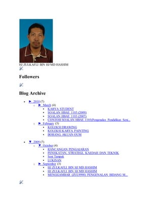 HJ ZULKAFLI BIN HJ MD HASHIM
Followers
Blog Archive
 ► 2010 (7)
o ► March (4)
 KARYA STUDENT
 SOALAN HBAE 1103 (2009)
 SOALAN HBAE 1103 (2007)
 CONTOH SOALAN HBAE 1103(Pengenalan Pendidikan Seni...
o ► February (3)
 KOLEKSI DRAWING
 KOLEKSI KARYA PAINTING
 BORANG AKUAN OUM
 ▼ 2009 (7)
o ▼ October (4)
 RANCANGAN PENGAJARAN
 PENEKATAN, STRATEGI, KAEDAH DAN TEKNIK
 Seni Tampak
 LUKISAN
o ► September (3)
 HJ ZULKAFLI BIN HJ MD HASHIM
 HJ ZULKAFLI BIN HJ MD HASHIM
 MENGGAMBAR (ZUL9990) PENGENALAN BIDANG M...
 