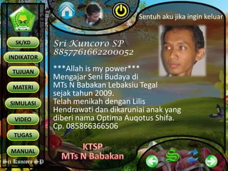 Sri Kuncoro SP
INDIKATOR
TUJUAN
MATERI
SK/KD
SIMULASI
VIDEO
TUGAS
MANUAL
Sri Kuncoro SP
Sri Kuncoro SP
8857761662200052
***Allah is my power***
Mengajar Seni Budaya di
MTs N Babakan Lebaksiu Tegal
sejak tahun 2009.
Telah menikah dengan Lilis
Hendrawati dan dikaruniai anak yang
diberi nama Optima Auqotus Shifa.
Cp. 085866366506
Sentuh aku jika ingin keluar
 