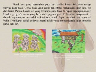 Gambar 1.6 tarian papua banyak menggunakan
energi dalam melakukan gerak Gambar 1.7 tarian kalimantan menggunakan
tenaga yang lebih konstan dalam melakukan
gerak
Gerak tari yang bersumber pada tari tradisi Papua kekuatan tenaga
banyak pada kaki. Gerak kaki yang cepat dan ritmis merupakan salah satu ciri
dari tarian Papua. Gerak tari yang tertumpu pada kaki di Papua dipengaruhi oleh
kondisi geografis alam yang berbentuk pegunungan. Kehidupan masyarakat di
daerah pegunungan memerlukan kaki kuat untuk dapat mendaki dan menuruni
bukit. Kehidupan sosial budaya seperti inilah yang mempengaruhi juga terhadap
karya seni tari.
 