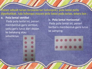 Dalam sebuah tarian (terutama tari kelompok), pola lantai perlu
diperhatikan. Ada beberapa macam pola lantai pada tarian, antara lain :
a. Pola lantai vertikal :
Pada pola lantai ini, penari
membentuk garis vertikal,
yaitu garis lurus dari depan
ke belakang atau
sebaliknya.
b. Pola lantai Horizontal :
Pada pola lantai ini, penari
berbaris membentuk garis lurus
ke samping.
 