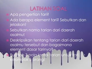  Apa pengertian tari?
 Ada berapa element tari? Sebutkan dan
jelaskan!
 Sebutkan nama tarian dari daerah
asalmu!
 Deskripsikan tentang tarian dari daerah
asalmu tersebut dan bagaimana
element dasar tarinya?
 Buatlah 3 pola lantai tarian untuk tari
kelompok 5 orang!
 