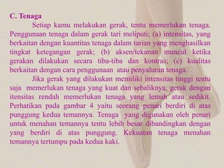 C. Tenaga
Setiap kamu melakukan gerak, tentu memerlukan tenaga.
Penggunaan tenaga dalam gerak tari meliputi; (a) intensitas, yang
berkaitan dengan kuantitas tenaga dalam tarian yang menghasilkan
tingkat ketegangan gerak; (b) aksen/tekanan muncul ketika
gerakan dilakukan secara tiba-tiba dan kontras; (c) kualitas
berkaitan dengan cara penggunaan atau penyaluran tenaga.
Jika gerak yang dilakukan memiliki intensitas tinggi tentu
saja memerlukan tenaga yang kuat dan sebaliknya, gerak dengan
itensitas rendah memerlukan tenaga yang lemah atau sedikit.
Perhatikan pada gambar 4 yaitu seorang penari berdiri di atas
punggung kedua temannya. Tenaga yang digunakan oleh penari
untuk menahan temannya tentu lebih besar dibandingkan dengan
yang berdiri di atas punggung. Kekuatan tenaga menahan
temannya tertumpu pada kedua kaki.
 