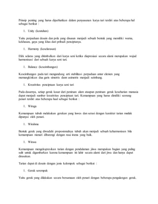Prinsip penting yang harus diperhatikan dalam penyusunan karya tari terdiri atas beberapa hal
sebagai berikut :
1. Unity (keutuhan)
Yaitu perpaduan desain dan pola yang disusun menjadi sebuah bentuk yang memiliki warna,
kekhasan, gaya yang khas dari pribadi penciptanya.
1. Harmony (keselarasan)
Efek selaras yang ditimbulkan dari karya seni ketika diapresiaai secara alami merupakan wujud
harmonisasi dari sebuah karya seni tari.
1. Balance (keseimbangan)
Keseimbangan pada tari mengandung arti stabilitasi perpaduan antar elemen yang
memungkinkan dua garis simetris dann asimetris menjadi seimbang.
1. Kreativitas penciptaan karya seni tari
Pada dasarnya, setiap gerak kasar dari peniruan alam ataupun peniruan gerak keseharian manusia
dapat menjadi sumber kreativitas penciptaan tari. Kemampuan yang harus dimiliki seorang
penari terdiri atas beberapa haal sebagai berikut :
1. Wiraga
Kemampuan tubuh melakukan gerakan yang luwes dan serasi dengan karakter tarian mutlak
dipunyai oleh penari.
1. Wirahma
Bentuk gerak yang diwadahi proposionalnya tubuh akan menjadi sebuah keharmonisan bila
kemampuan menari dibarengi dengan rasa irama yang baik.
1. Wirasa
Kemampuan mengekspresikan tarian dengan pendalaman jiiwa merupakan bagian yang paling
sulit untuk digambarkan karena kemampuan ini lahir secara alami dari jiwa dan hanya dapat
dirasakan.
Tarian dapat di desain dengan jenis kelompok sebagai berikut :
1. Gerak serempak
Yaitu gerak yang dilakukan secara bersamaan oleh penari dengan beberapa pengulangan gerak.
 