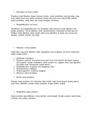 1. Menyajikan tari kreasi sendiri
Pergelaran dapat dikaitkan dengan moomen tertentu, seperti pembukaan atau peresmian suatu
acara, malam kreasi seni, malam pertukaran budaya atau acara-acara yang bersifat pribadi,
seperti pernikahan, ulang tahun, atau orang meninggal (kematian).
1. Mempublikasikan tari kreasi
Menjelaskan atau mempublikasikan tari merupakan salah satu proses yang dilakukan oleh
panittia pergelaran. Hal ini dilakukan untuk menyebarluaskan keberadaan asebuah grup tari.
Publikasi dapat dilakukan dalam bentuk artikel yang diterbitkan di media masa (koran atau
majalah), spanduk, booklet, atau leaflet.
1. Menyusun acara pergelaran
Tahap-tahap yang perlu dilakukan untuk mengadakan acara pergelaran tari kreasi, diantaranya
adalah sebagai berikut :
 Membentuk kepanitiaan
 Menyusun proposal, isi proposal secara garis besar berisi maksud dan tujuan kagiatan,
tema kegiatan, susunan kepanitiaan, materi garapan tari, anggaran biaya yang diperlukan
dan ajakan untuk bekerjasama kepada sponsor
 Mempublikasikan pergelaran dan menggalang dana
 Menyebarluaskan undangan
 Menyelenggarakan eksplorasi panggung
 Menyusun jadwal pergelaran
1. Menata ruang pergelaran
Penataan ruang pergelaran tari sebenarnya tidak teralalu rumit kerena banyak gedung-gedung
yang khusus digunakan sebagai tempat pergelaran dengan fasilitas lengkap.
1. Mengadakan jumpa penonton
Jumpa penonton dapat dilakukan secara individu atau kelompok. Bentuk acaranya dapat berupa
workshop atau seminar sederhana.
 