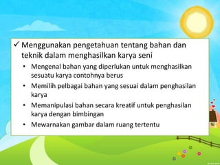  Menggunakan pengetahuan tentang bahan dan
teknik dalam menghasilkan karya seni
• Mengenal bahan yang diperlukan untuk menghasilkan
sesuatu karya contohnya berus
• Memilih pelbagai bahan yang sesuai dalam penghasilan
karya
• Memanipulasi bahan secara kreatif untuk penghasilan
karya dengan bimbingan
• Mewarnakan gambar dalam ruang tertentu

 