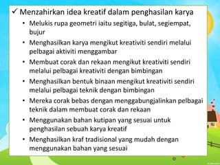  Menzahirkan idea kreatif dalam penghasilan karya
• Melukis rupa geometri iaitu segitiga, bulat, segiempat,
bujur
• Menghasilkan karya mengikut kreativiti sendiri melalui
pelbagai aktiviti menggambar
• Membuat corak dan rekaan mengikut kreativiti sendiri
melalui pelbagai kreativiti dengan bimbingan
• Menghasilkan bentuk binaan mengikut kreativiti sendiri
melalui pelbagai teknik dengan bimbingan
• Mereka corak bebas dengan menggabungjalinkan pelbagai
teknik dalam membuat corak dan rekaan
• Menggunakan bahan kutipan yang sesuai untuk
penghasilan sebuah karya kreatif
• Menghasilkan kraf tradisional yang mudah dengan
menggunakan bahan yang sesuai

 