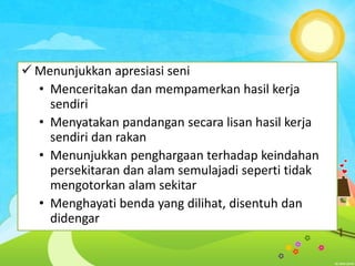  Menunjukkan apresiasi seni
• Menceritakan dan mempamerkan hasil kerja
sendiri
• Menyatakan pandangan secara lisan hasil kerja
sendiri dan rakan
• Menunjukkan penghargaan terhadap keindahan
persekitaran dan alam semulajadi seperti tidak
mengotorkan alam sekitar
• Menghayati benda yang dilihat, disentuh dan
didengar

 
