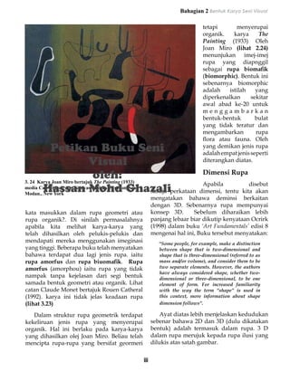 Bahagian 2 Bentuk Karya Seni Visual

                                                                                  tetapi       menyerupai
                                                                                  organik.    karya     The
                                                                                  Painting (1933) Oleh
                                                                                  Joan Miro (lihat 2.24)
                                                                                  menunjukan imej-imej
                                                                                  rupa yang diapnggil
                                                                                  sebagai rupa biomafik
                                                                                  (biomorphic). Bentuk ini
                                                                                  sebenarnya biomorphic
                                                                                  adalah    istilah    yang
                                                                                  diperkenalkan      sekitar
                                                                                  awal abad ke-20 untuk
                                                                                  menggambarkan
                                                                                  bentuk-bentuk        bulat
                                                                                  yang tidak teratur dan
                                                                                  mengambarkan         rupa
                                                                                  flora atau fauna. Oleh
                                                                                  yang demikan jenis rupa
                                                                                  adalah empat jenis seperti
                                                                                  diterangkan diatas.

                                                                                  Dimensi Rupa
3. 24 Karya Joan Miro bertajuk The Painting (1933)
                                                                               Apabila          disebut
media Cat Minyak atas Kanvas. Koleksi Muzium Seni
Modan., New York                                           sahaja perkataan dimensi, tentu kita akan
                                                           mengatakan bahawa deminsi berkaitan
                                                           dengan 3D. Sebenarnya rupa mempunyai
kata masukkan dalam rupa geometri atau                     konsep 3D.      Sebelum diharaikan lebih
rupa organik?. Di sinilah permasalahnya                    panjang lebaar biar dikutip kenyataan Ocrirk
apabila kita melihat karya-karya yang                      (1998) dalam buku ‘Art Fundamentals’ edisi 8
telah dihasilkan oleh pelukis-pelukis dan                  mengenai hal ini, Buku tersebut menyatakan:
mendapati mereka menggunakan imeginasi                        “Some people, for example, make a distinction
yang tinggi. Beberapa buku telah menyatakan                   between shape that is two-dimensional and
bahawa terdapat dua lagi jenis rupa. iaitu                    shape that is three-dimensional (referred to as
rupa amorfus dan rupa biuomafik. Rupa                         mass and/or volume), and consider them to be
amorfus (amorphou) iaitu rupa yang tidak                      two separate elements. However, the authors
                                                              have always considered shape, whether two-
nampak tanpa kejelasan dari segi bentuk                       dimensional or three-dimensional, to be one
samada bentuk geometri atau organik. Lihat                    element of form. For increased familiarity
catan Claude Monet bertajuk Rouen Catheral                    with the way the term “shape” is used in
(1992). karya ini tidak jelas keadaan rupa                    this context, more information about shape
(lihat 3.23)                                                  dimension follows”.

		 Dalam struktur rupa geometrik terdapat                  		 Ayat diatas lebih menjelaskan kedudukan
kekeliruan jenis rupa yang menyerupai                      sebenar bahawa 2D dan 3D (dulu dikatakan
organik. Hal ini berlaku pada karya-karya                  bentuk) adalah termasuk dalam rupa. 3 D
yang dihasilkan olej Joan Miro. Beliau telah               dalam rupa merujuk kepada rupa ilusi yang
mencipta rupa-rupa yang bersifat geormeri                  dilukis atas satah gambar.


                                                     iii
 