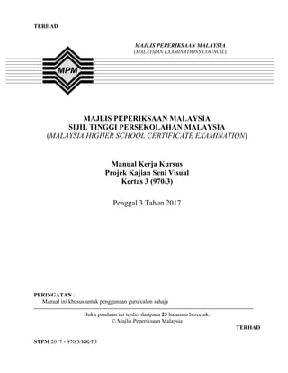 TERHAD
STPM 2017 - 970/3/KK/P3
TERHAD
MAJLIS PEPERIKSAAN MALAYSIA
SIJIL TINGGI PERSEKOLAHAN MALAYSIA
(MALAYSIA HIGHER SCHOOL CERTIFICATE EXAMINATION)
Manual Kerja Kursus
Projek Kajian Seni Visual
Kertas 3 (970/3)
Penggal 3 Tahun 2017
PERINGATAN :
Manual ini khusus untuk penggunaan guru/calon sahaja
Buku panduan ini terdiri daripada 25 halaman bercetak.
© Majlis Peperiksaan Malaysia
TERHAD
MAJLIS PEPERIKSAAN MALAYSIA
(MALAYSIAN EXAMINATIONS COUNCIL)
 