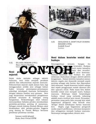 1.13. 	   DIOLODUE II, DON’T PLAY DURING
                                                               MAGRIB (1996)
                                                     	         Zulkifli Yusof
                                                     	Instalasi




                                                     Seni dalam konteks sosial dan
                                                     budaya
1.12. 	   BUJANG BERANI (1991)




              CONTOH
	         Bayu Otomo Radjkin                         Sesungguhnya        sesuatu     bangsa    itu
	         Metal dan Plaster of Paris                 mempunyai budayanya tersendiri. Budaya
                                                     itu bergantung pada sejauh mana tamadun
                                                     sesuatu bangsa itu maju dan mundur.
Seni perakam                  peristiwa   dan        Budaya berlaku bersama arus kesenian.
sejarah                                              Namun kesenian dan budaya itu pula
                                                     selalunya diadunkan dengan aktiviti-aktiviti
Sejak mula melukis sebagai aktiviti                  keagamaan. Dalam konteks tamadun zaman
manusia, seni lukis menjadi perakam                  dahulu segala alat domestik menjadi aspek
aktiviti dan dokumentasi sejarah manusia.            penting sebagai alat harian dan digunakan
Dokumentasi sejarah sejak zaman batu lagi            oleh manusia. Aspek kesenian bukan sahaja
menggunakan artifak seni sebagai bahan               dari aspek penggunaan malah aksesori diri
bukti, ternyata perjumpaan-perjumpaan                dan upacara ritual. Pada masa kita dalam
arkeologi mendapati manusia bertamadun               konteks sosial seni menjadi suatu budaya
dengan adanya hasilan seni gunaan. Seni              manusia. Beberapa tokoh berpendapat
juga berperanan merakamkan pengalaman                budaya visual yang melanda sekarang
peribadi terutama di kalangan orang                  adalah suatu revolusi seni visual. Persoalan-
bangsawan. Perkembangan awal lukisan                 persoalan yang perlu kita renungi kini ialah
menunjukkan bahawa pelukis merakamkan                bagaimana pengaruh reka bentuk atau
peristiwa-peristiwa penting di zamannya.             ‘design’ dalam kehidupan harian manusia
Sebagai contoh lukisan Rumah Melayu awal             kini.    Begitu juga bagaimana pengaruh
dirakamkan oleh pelukis-pelukis Inggeris             media seperti perfileman, televison komputer
yang datang ke Tanah Melayu bersama                  dan sebagainya menjadi budaya manusia.
pembesar-pembesar mereka.                            Semuanya menggunakan elemen seni.
          hassan mohd ghazali
          Buku Seni Visual STPM
                                                11
 