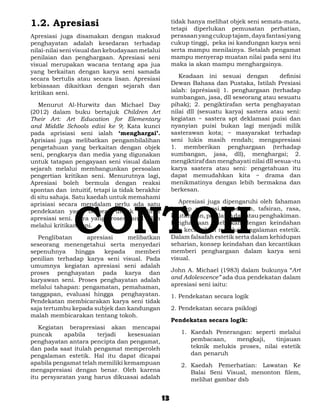 1.2. Apresiasi                                        tidak hanya melihat objek seni semata-mata,
                                                      tetapi diperlukan pemusatan perhatian,
Apresiasi juga disamakan dengan maksud                perasaan yang cukup tajam, daya fantasi yang
penghayatan adalah kesedaran terhadap                 cukup tinggi, peka isi kandungan karya seni
nilai-nilai seni visual dan kebudayaan melalui        serta mampu menilainya. Setalah pengamat
penilaian dan penghargaan. Apresiasi seni             mampu menyerap muatan nilai pada seni itu
visual merupakan wacana tentang apa jua               maka ia akan mampu menghargainya.
yang berkaitan dengan karya seni samada
secara bertulis atau secara lisan. Apresiasi          	 Keadaan ini sesuai dengan            definisi
kebiasaan dikaitkan dengan sejarah dan                Dewan Bahasa dan Pustaka, Istilah Presiasi
kritikan seni.                                        ialah: (aprésiasi) 1. penghargaan (terhadap
                                                      sumbangan, jasa, dll seseorang atau sesuatu
	 Menurut Al-Hurwitz dan Michael Day                  pihak); 2. pengiktirafan serta penghayatan
(2012) dalam buku bertajuk Children Art               nilai dll (sesuatu karya) sastera atau seni:
Their Art: Art Education for Elementary               kegiatan ~ sastera spt deklamasi puisi dan
and Middle Schools edisi ke 9; Kata kunci             nyanyian puisi bukan lagi menjadi milik
pada aprisiasi seni ialah ‘menghargai’.               sasterawan kota; ~ masyarakat terhadap
Aprisiasi juga melibatkan pengambilalihan             seni lukis masih rendah; mengapresiasi
pengetahuan yang berkaitan dengan objek               1. memberikan penghargaan (terhadap
seni, pengkarya dan media yang digunakan              sumbangan, jasa, dll), menghargai; 2.
untuk tatapan pengayaan seni visual dalam             mengiktiraf dan menghayati nilai dll sesua¬tu
sejarah melalui membangunkan persoalan                karya sastera atau seni: pengetahuan itu
pengertian kritikan seni. Menurutnya lagi,            dapat memudahkan kita ~ drama dan
Apresiasi boleh bermula dengan reaksi                 menikmatinya dengan lebih bermakna dan
spontan dan intuitif, tetapi ia tidak berakhir        berkesan.




               CONTOH
di situ sahaja. Satu kaedah untuk memahami
aprisiasi secara mendalam perlu ada satu              	 Apresiasi juga dipengaruhi oleh fahaman
pendekatan yang berbeza untuk melihat                 konsep persepsi, kepekaan, tafsiran, rasa,
apresiasi seni. Cara yang prosesioanal ialah          keutamaan, penilaian dan atau penghakiman.
melalui kritikan seni.                                Penghargaan dilebirkan dengan keindahan
                                                      dan kecantikan melalui pengalaman estetik.
	 Penglibatan      apresiasi    melibatkan            Dalam falsafah estetik serta dalam kehidupan
seseorang menengetahui serta menyedari                seharian, konsep keindahan dan kecantikan
sepenuhnya     hingga    kepada   memberi             memberi penghargaan dalam karya seni
penilian terhadap karya seni visual. Pada             visual.
umumnya kegiatan apresiasi seni adalah
proses penghayatan pada karya dan                     John A. Michael (1983) dalam bukunya “Art
karyawan seni. Proses penghayatan adalah              and Adolescence” ada dua pendekatan dalam
melalui tahapan: pengamatan, pemahaman,               apresiasi seni iaitu:
tanggapan, evaluasi hingga penghayatan.               1. Pendekatan secara logik
Pendekatan membicarakan karya seni tidak
saja tertumbu kepada subjek dan kandungan             2. Pendekatan secara psiklogi
malah membicarakan tentang tokoh.
                                                      Pendekatan secara logik:
	 Kegiatan berapresiasi akan mencapai
puncak     apabila    terjadi    kesesuaian              1.	 Kaedah Penerangan: seperti melalui
penghayatan antara pencipta dan pengamat,                    pembacaan,    mengkaji,    tinjauan
dan pada saat itulah pengamat memperoleh                     teknik melukis proses, nilai estetik
pengalaman estetik. Hal itu dapat dicapai                    dan penaruh
apabila pengamat telah memiliki kemampuan                2.	 Kaedah Pemerhatian: Lawatan Ke
mengapresiasi dengan benar. Oleh karena                      Balai Seni Visual, menonton filem,
itu persyaratan yang harus dikuasai adalah                   melihat gambar dsb


                                                 13
 