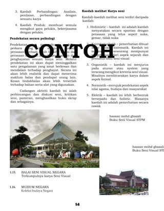 3.	 Kaedah     Perbandingan:    Analisis,    Kaedah melihat Karya seni
         penilaian,   perbandingan    dengan
                                                  Kaedah-kaedah melihat seni terdiri daripada
         sesuatu karya
                                                  kaedah:
     4.	 Kaedah Produk: membuat semula
                                                     1. Hedonistic – kaedah ini adalah kaedah
         mengikut gaya pelukis, bekerjasama
                                                         menyatakan secara spontan dengan
         dengan pelukis.
                                                         perasaan yang telus sepert suka,
Pendekatan secara psikologi                              gemar, tidak suka




           CONTOH
Pendekatan   ini    merangkumi     perkara-          2.	 Kontekstualistik – pemerhatian dibuat
perkara yang lebih menjurus kepada                       secar ilmiah, sistematik. Kaedah ini
perasaan peribadi, lebih bersifat emosi dan              memerlukan seseorang mempunyai
perasaan dalaman kepada penghasilan dan                  pengetahuan dari aspek sejarah dan
penghayatan sesuati karya seni. Melalui                  pentahui ilmu seni visual
pendekatan ini akan dapat meninggalkan
                                                     3.	 Organistik – kaedah ini menjurus
satu pengalaman yang amat berkesan dan
                                                         pada aturan atau system yang
mendalam terhadap penghayat. Secara ini
                                                         teracang mengikut kreteria seni visual.
akan lebih realistik dan dapat menerima
                                                         Misalnya membicarakan karya dalam
maklum balas dan pendapat orang lain.
                                                         aspek formal.
Kesan tindakbalas akan lebih terserlah
terhadap bahan serta alat yang digunakan.            4.	 Normistik – merujuk pendekatan aspek
                                                         nilai agama, budaya dan masyarakat
		     Cadangan aktiviti kaedah ini ialah
 perbincangan dan diskusi seni, kritikan             5.	 Elektik – kaedah ini lebih berbentuk
 seni, pameran, menghasilkan buku skrap                  bersepadu dan holistic. Biasanya
 dan sebagainya.                                         kaedah ini adalah pemerhatian secara
                                                         rawak


                                                                    hassan mohd ghazali
                                                                    Buku Seni Visual STPM




                                                                                    hassan mohd ghazali
                                                                                    Buku Seni Visual STP




1.15. 	   BALAI SENI VISUAL NEGARA
	         Terkumpulnya karya Seni Visual


1.16. 	   MUZIUM NEGARA	
	         Koleksi budaya Negara



                                             14
 