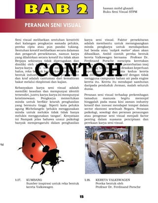 hassan mohd ghazali
                                                                        Buku Seni Visual STPM



               PERANAN SENI VISUAL

     Seni visual melibatkan sentuhan kreativiti           karya seni visual. Faktor persekitaran
     dari kalangan pengkarya samada pelukis,              adalah membantu untuk merangsangkan
     pereka cipta atau pun pandai tukang.                 minda pengkarya untuk mendapatkan
     Sentuhan kreatif melibatkan secara dalaman           hal benda atau ‘subjek metter’ akan akan
     dan pengaruh persekitaran, namun karya               dihasilkan. Ambil contoh pereka bentuk
     yang dilahirkan secara kreatif itu tidak akan        kereta Valkswagen bernama Profesor Dr.




                    CONTOH
     Berjaya sekiranya tidak diperagakan dan              Ferdinand Porsche mencipta keretakan
     dimiliki oleh pengemar. Secara umumnya               dalam tahun 1939 melalui pemerhatian imej
     karya-karya seni visual melibatkan seni              kumbang ‘lady bird’. Atas desakan keperluan
     halus, reka bentuk komunikasi visual, reka           peperangan perang dunia kedua kereta
     bentuk industry, reka bentuk persekitaran            ini dihasilkan secara inovatif dengan tidak
     dan kraf adalah cantuman dari kemahiran              mengguna campuran bahan air pada engine
     bakat melalui eksplorasi dan kajian.                 kereta itu. Kereta itu mendapat sambutan
                                                          daripada penduduk Jerman, malah seluruh
     Kebanyakan karya seni visual adalah                  dunia.
     memiliki keaslian dan mempunyai identiti
     tersendiri, justru karya-karya ini mempunyai         Peranan seni visual terhadap perkembagan
     keistimewaan.       Pengkarya    memerlukan          tamadun      manusia     begitu   menonjol
     minda untuk berfikir kearah penghasilan              hinggalah pada masa kini zaman industry
     yang bermutu tinggi. Siperti kata pelukis            kreatif dan inovasi mendapat tempat dalam
     agung Michelangelo ‘pelukis menggunakan              sector ekonomi sesebuah Negara. Peranan
     minda untuk melukis tidak tidak hanya                psikologi, sosologi dan peranan penaungan
     melukis menggunakan tangan’. Kenyataan               atau pengemar seni visual menjadi factor
     ini Nampak jelas bahawa unsur psikologi              penting dalam suasana penciptaan dan
     banyak mempengaruhi dalam penghasilan                perekaan karya seni visual.




PM




     1.17. 	   KUMBANG                                    1.18. 	   KERETA VALKSWAGEN
     	         Sumber inspirasi untuk reka bentuk         	         Pereka bentuk oleh
               kereta Valkswagen                          	         Profesor Dr. Ferdinand Porsche


                                                     15
 
