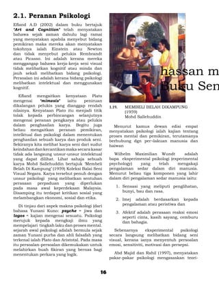 2.1. Peranan Psikologi
Efland A.D (2002) dalam buku bertajuk
‘Art and Cognition’ telah menyatakan
bahawa sejak zaman dahulu lagi ramai
yang menyatakan apabila menyebut bidang
pemikiran maka mereka akan menyatakan
tokohnya ialah Einstein atau Newton
dan tidak menyebut pelukis Rembrandt
atau Picasso. Ini adalah kerana mereka
menggangap bahawa kerja-kerja seni visual
tidak melibatkan kognitif atau minda dan
jauh sekali melibatkan bidang psikologi.
Persoalan ini adalah kerana bidang psikologi
melibatkan intelektual dan menggunakan
kognitif.

	 Efland mengaitkan kenyataan Plato
mengenai     ‘mimesis’     iaitu   peniruan
dikalangan pelukis yang dianggap rendah          1.19. 	   MEMBELI BELAH DIKAMPUNG
nilainya. Kenyataan Plato itu menjadi titik                (1959)
tolak kepada perbincangan selanjutnya            	         Mohd Sallehuddin
mengenai peranan pengkarya atau pelukis
dalam penghasilan karya. Begitu juga               Menurut kamus dewan edisi empat
beliau mengaitkan peranan pemikiran,             menyatakan psikologi ialah kajian tentang
intelktual dan psikologi dalam menentukan        proses mental dan pemikiran, terutamanya
penghasilan sebuah karya dan produk seni.        berhubung dgn per¬lakuan manusia dan
Sekiranya kita melihat karya seni dari sudut     haiwan
keindahan dan kecantikan maka secara kasar
tidak ada langsung unsur-unsur intelektual       	 Wilhelm Maximilian Wundt          adalah
yang dapat dilihat. Lihat sahaja sebuah          bapa eksperimental psikologi (experimental
karya Mohd Sallehuddin bertajuk ‘Membeli         psychology)    yang    telah    mengakaji
Belah Di Kampung’ (1959) Koleksi Balai Seni      pengalaman sedar dalam diri manusia.
Visual Negara. Karya tersebut penuh dengan       Menurut beliau tiga komponen yang lahir
unsur psikologi yang melibatkan sentuhan         dalam diri pengalaman sedar manusia iaitu:
perasaan perpaduan yang diperlukan
pada masa awal keperdekaan Malaysia.                 1.	 Sensasi yang meliputi penglihatan,
Disamping itu terdapat kritikan sosial yang              bunyi, bau dan rasa.
melambangkan ekonomi, sosial dan etika.              2.	 Imej adalah berdasarkan kepada
	 Di tinjau dari aspek makna psikologi (dari             pengalaman atau peristiwa dan
bahasa Yunani Kuno: psyche = jiwa dan                3.	 Afektif adalah perasaan reaksi emosi
logos = kajian mengenai sesuatu. Psikologi               seperti cinta, kasih sayang, cemburu
merujuk kepada mengkaji ilmu yang                        dan bahagia.
mempelajari tingkah laku dan proses mental.
sejarah awal psikologi adalah bermula sejak      	 Sebenarnya        eksperimental    psikologi
zaman Yunani purba dan ahli falsafah yang        secara langsung melibatkan bidang seni
terkenal ialah Plato dan Aristotal. Pada masa    visual, kerana ianya menyentuh persoalan
itu persoalan-persoalan dikemukakan untuk        emosi, sensitiviti, motivasi dan persepsi.
melahirkan buah fikiran yang bernas bagi
menentukan perkara yang logik.                   	 Abd Majid dan Rahil (1997), menyatakan
                                                 pakar-pakar psikologi mengasaskan teori-


                                            16
 