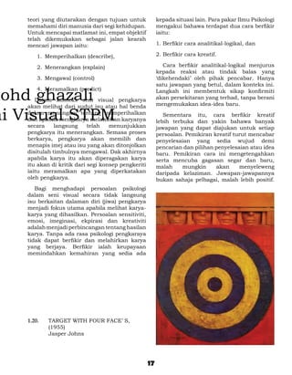 teori yang diutarakan dengan tujuan untuk             kepada situasi lain. Para pakar Ilmu Psikologi
memahami diri manusia dari segi kehidupan.            mengakui bahawa terdapat dua cara berfikir
Untuk mencapai matlamat ini, empat objektif           iaitu:
telah dikemukakan sebagai jalan kearah
mencari jawapan iaitu:                                1.	Berfikir cara analitikal-logikal, dan

    1.	 Memperihalkan (describe),                     2.	Berfikir cara kreatif.

    2.	 Menerangkan (explain)                         	 Cara berfikir analitikal-logikal menjurus
                                                      kepada reaksi atau tindak balas yang
    3.	 Mengawal (control)                            ‘dikehendaki’ oleh pihak pencabar. Hanya
                                                      satu jawapan yang betul, dalam konteks ini.
    4.	 Meramalkan (predict)                          Langkah ini membentuk sikap konfirmiti
	 Dalam konteks seni visual pengkarya                 akan persekitaran yang terhad, tanpa berani
akan melihat dari sudut isu atau hal benda            mengemukakan idea-idea baru.
dalam menangani tentang memperihalkan                 	 Sementara itu, cara berfikir kreatif
dan apabila mengharya melahirkan karyanya             lebih terbuka dan yakin bahawa banyak
secara     langsung     telah   menunjukkan           jawapan yang dapat diajukan untuk setiap
pengkarya itu menerangkan. Semasa proses              persoalan. Pemikiran kreatif turut mencabar
berkarya, pengkarya akan memilih dan                  penyelesaian yang sedia wujud demi
menapis imej atau isu yang akan ditonjolkan           pencarian dan pilihan penyelesaian atau idea
disitulah timbulnya mengawal. Dak akhirnya            baru. Pemikiran cara ini mengetengahkan
apabila karya itu akan diperagakan karya              serta mencuba gagasan segar dan baru,
itu akan di kritik dari segi konsep pengkeriti        malah     mungkin     akan     menyeleweng
iaitu meramalkan apa yang diperkatakan                daripada kelaziman. Jawapan-jawapannya
oleh pengkarya.                                       bukan sahaja pelbagai, malah lebih positif.
	 Bagi menghadapi persoalan psikologi
dalam seni visual secara tidak langsung
isu berkaitan dalaman diri (jiwa) pengkarya
menjadi fokus utama apabila melihat karya-
karya yang dihasilkan. Persoalan sensitiviti,
emosi, imeginasi, ekpirasi dan kreativiti
adalah menjadi perbincangan tentang hasilan
karya. Tanpa ada rasa psikologi pengkaraya
tidak dapat berfikir dan melahirkan karya
yang berjaya. Berfikir ialah keupayaan
memindahkan kemahiran yang sedia ada




1.20. 	   TARGET WITH FOUR FACE’ S,
          (1955)
	         Jasper Johns




                                                 17
 