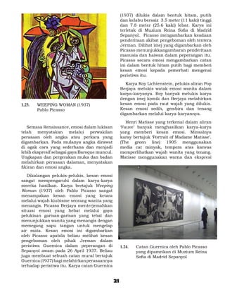 (1937) dilukis dalam bentuk hitam, putih
                                                    dan kelabu bersaiz 3.5 meter (11 kaki) tinggi
                                                    dan 7.8 meter (25.6 kaki) lebar. Karya ini
                                                    terletak di Muzium Reina Sofia di Madrid
                                                    Sepanyol. Picasso mengambarkan keadaan
                                                    penderitaan akibat pengeboman oleh tentera
                                                    Jerman. Dilihat imej yang digambarkan oleh
                                                    Picasso menunjukkangambaran penderitaan
                                                    manusia dan haiwan dalam peperangan itu.
                                                    Picasso secara emosi mengambarkan catan
                                                    ini dalam bentuk hitam putih bagi memberi
                                                    kesan emosi kepada pemerhati mengenai
                                                    peristiwa itu.

                                                    	 Karya Roy Lichtenstein, pelukis aliran Pop
                                                    Berjaya melukis watak emosi wanita dalam
                                                    karya-karyanya. Roy banyak melukis karya
                                                    dengan imej komik dan Berjaya melahirkan
1.23. 	   WEEPING WOMAN (1937)                      kesan emosi pada raut wajah yang dilukis.
	         Pablo Picasso                             Kesan emosi sedih, gembira dan tenang
                                                    digambarkan melalui karya-karyannya.

                                                    	 Henri Matisse yang terkenal dalam aliran
	 Semasa Renaissance, emosi dalam lukisan           ‘Fauve’ banyak menghasilkan karya-karya
telah menyatakan melalui perwakilan                 yang memberi kesan emosi. Minsalnya
perasaan oleh angka atau perkara yang               karay bertajuk ‘Portrait of Madame Matisse’.
digambarkan. Pada mulanya angka dirawat             (The green line) 1905 menggunakan
di agak cara yang sederhana dan menjadi             media cat minyak, tempera atas kanvas
lebih ekspresif sebagai gaya Baroque muncul.        memperlihatkan wajah wanita yang tenang.
Ungkapan dan pergerakan muka dan badan              Matisse menggunakan warna dan ekspresi
melahirkan perasaan dalaman, menyatakan
fikiran dan emosi angka.

	 Dikalangan pelukis-pelukis, kesan emosi
sangat mempengaruhi dalam karya-karya
mereka hasilkan. Karya bertajuk Weeping
Woman (1937) oleh Pablo Picasso sangat
menampakan kesan emosi yang ketara
melalui wajah kiubisme seorang wanita yang
menangis. Picasso Berjaya menterjemahkan
situasi emosi yang hebat melalui gaya
pelukisan garisan-garisan yang tebal dan
menunjukkan wanita yang menangis dengan
memegang sapu tangan untuk mengelap
air mata. Kesan emosi ini digambarkan
oleh Picasso apabila beliau melihat kesan
pengeboman oleh pihak Jerman dalam
peristiwa Guernica dalam peperangan di              1.24. 	   Catan Guernica oleh Pablo Picasso
Sepanyol awam pada 26 April 1937. Beliau                      yang dipameikan di Muzium Reina
juga membuat sebuah catan mural bertajuk                      Sofia di Madrid Sepanyol
Guernica (1937) bagi melahirkan perasaannya         	
terhadap peristiwa itu. Karya catan Guernica


                                               21
 