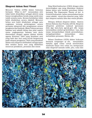 Ekspresi dalam Seni Visual                       	 Haig Khatchadourian (1965) dengan jelas
                                                 menerangkan apa yang dikatakan ekspresi
Menurut Tolstoy (1896) dalam bukunya             dalam karya seni melalui penulisan beliau
bertajuk ‘What is Art?’ menyatakan seni          bertajuk The Expression Theory of Art: A
tidak boleh ditakrifkan sebagai aktiviti yang    Critical Evaluation, beliau menyatakan karya
hanya menghasilkan benda yang cantik atau        catan adalah visual dua dimensi yang lahir
indah semata-mata. Kerana keindahan tidak        dari ekspresi melalui idea dan emosi pelukis.
boleh ditafsirkan secara objektif. Menurut
beliau seni boleh ditafsirkan sebagai satu       	 Ditinjau definisi ekspresi dalam Kamus
ungkapan tentang perkongsiaan antara             Dewan Bahasa dan Pustaka (2010); Ekspresi
perasaan (ekspresi) dan pengalaman antara        (éksprési) pelahiran maksud (perasaan
pengkarya dan kalayak. Maka Tolstoy percaya      dsb) dgn kata-kata (gerak-geri dll): tanpa
bahawa seni adalah ikhlas dan jelas seperti      menonjolkan simbol yg berlebihan ~nya, dan
mana ungkapannya bahawa seni perlu               tanpa mempedulikan teknik persembahan;
diserasikan dengan agama (dalam kontks           mengekspresikan       menyatakan      atau
agama Kristian). Oleh yang demikian seni         meluahkan perasaan, fikiran, dll.
yang baik dan seni yang buruk bergantung
                                                 	 Nelson Goodman (1976) dalam bukunya
pada ekspesi pengkarya. Oleh yang demikian
                                                 bertajuk Languages of Art,       menyatakan
dalam seni ekspresi melibatkan mengucapan
                                                 bahawa agak sukar untuk menentukan
idea melalui karya seni yang dilahirkan
                                                 sesebuah karya seni catan itu mempunyai
menerusi pemikiran, perasaan dan emosi.
                                                 nilai ekspresif samada sedih, pilu, suka dan




                                            24
 