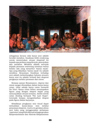 sebagainya kerana nilai karya seni adalah
bersifat metafora. Goodman lebih cenderong
untuk menentukan situasi ekspresif itu
kepada apa perkara yang dirujuk, pemujukan
dan metafora. Metafora adalah merujuk
kepada perasaan seseorang misalnya warna
kelabu ada yang menyebut ‘warna sejuk’.
Apa yang dikaitkan ‘warna sejuk’ itu adalah
metafora. Kenyataan Goodman terhadap
seni adalah melambangkan bahawa sesuatu
karya seni itu adalah terhasil dari ekspresi
pengkarya melalui perasaan dan emosi.

	 Semasa zaman Renaissance, ekpresi dan
emosi sangat ditonjolkan dalam karya-karya
catan. Lihat sahaja karya catan Leonardi
Da Vinci. Karya catan beliau menampakan
figura yang dengan eksprsi wajah yang
menunjukkan situasi tertantu. Ambil contoh
catan dinding bertajuk ‘The Last Super’.
Leornado berjaya mengambarkan eksprsi
pada figura dalam karyanya.

	 Sebaliknya pengkarya seni visual dapat
meluahkan      karya-karya       seni    melalui
penyataan ekspresi. Justru itu gerakan aliran
seni lukis yang menggunakan perkataan
‘expresion’ yang lebih dikenali sebagai gerakan
Ekspresionaisme dan Abstrak Ekspsionisme


                                                   25
 