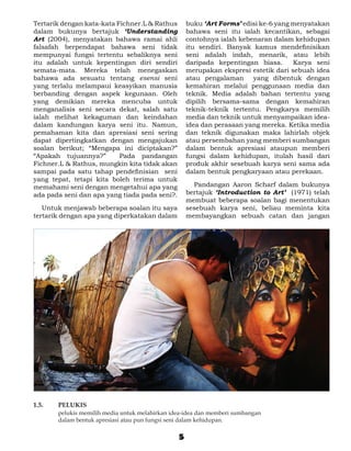 Tertarik dengan kata-kata Fichner.L & Rathus          buku ‘Art Forms’ edisi ke-6 yang menyatakan
dalam bukunya bertajuk ‘Understanding                 bahawa seni itu ialah kecantikan, sebagai
Art (2004), menyatakan bahawa ramai ahli              contohnya ialah kebenaran dalam kehidupan
falsafah berpendapat bahawa seni tidak                itu sendiri. Banyak kamus mendefinisikan
mempunyai fungsi tertentu sebaliknya seni             seni adalah indah, menarik, atau lebih
itu adalah untuk kepentingan diri sendiri             daripada kepentingan biasa.      Karya seni
semata-mata. Mereka telah menegaskan                  merupakan ekspresi estetik dari sebuah idea
bahawa ada sesuatu tentang esensi seni                atau pengalaman yang dibentuk dengan
yang terlalu melampaui keasyikan manusia              kemahiran melalui penggunaan media dan
berbanding dengan aspek kegunaan. Oleh                teknik. Media adalah bahan tertentu yang
yang demikian mereka mencuba untuk                    dipilih bersama-sama dengan kemahiran
menganalisis seni secara dekat, salah satu            teknik-teknik tertentu. Pengkarya memilih
ialah melihat kekaguman dan keindahan                 media dan teknik untuk menyampaikan idea-
dalam kandungan karya seni itu. Namun,                idea dan perasaan yang mereka. Ketika media
pemahaman kita dan apresiasi seni sering              dan teknik digunakan maka lahirlah objek
dapat dipertingkatkan dengan mengajukan               atau persembahan yang memberi sumbangan
soalan berikut; “Mengapa ini diciptakan?”             dalam bentuk apresiasi ataupun memberi
“Apakah tujuannya?”        Pada pandangan             fungsi dalam kehidupan, itulah hasil dari
Fichner.L & Rathus, mungkin kita tidak akan           produk akhir sesebuah karya seni sama ada
sampai pada satu tahap pendefinisian seni             dalam bentuk pengkaryaan atau perekaan.
yang tepat, tetapi kita boleh terima untuk
memahami seni dengan mengetahui apa yang              	 Pandangan Aaron Scharf dalam bukunya
ada pada seni dan apa yang tiada pada seni?.          bertajuk ‘Introduction to Art’ (1971) telah
                                                      membuat beberapa soalan bagi menentukan
	 Untuk menjawab beberapa soalan itu saya             sesebuah karya seni, beliau meminta kita
tertarik dengan apa yang diperkatakan dalam           membayangkan sebuah catan dan jangan




1.5. 	   PELUKIS
	        pelukis memilih media untuk melahirkan idea-idea dan memberi sumbangan
         dalam bentuk apresiasi atau pun fungsi seni dalam kehidupan.


                                                  5
 