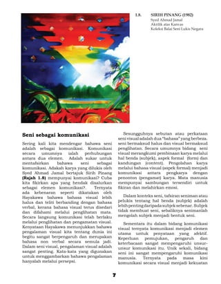 1.8. 	   SIRIH PINANG (1982)
                                                          	        Syed Ahmad Jamal
                                                          	        Akrilik atas Kanvas
                                                          	        Koleksi Balai Seni Lukis Negara




Seni sebagai komunikasi                           	 Sesungguhnya sebutan atau perkataan
                                                  seni visual adalah dua “bahasa” yang berbeza.
Sering kali kita mendengar bahawa seni            seni bermaksud halus dan visual bermaksud
adalah sebagai komunikasi. Komunikasi             penglihatan. Secara umumnya bidang seni
secara    umumnya      ialah   perhubungan        visual merangkumi pembinaan karya melalui
antara dua elemen. Adalah sukar untuk             hal benda (subjek), aspek formal (form) dan
mentafsirkan     bahawa      seni   sebagai       kandungan (content). Pengolahan karya
komunikasi. Adakah karya yang dilukis oleh        melalui bahasa visual (aspek formal) menjadi
Syed Ahmad Jamal bertajuk Sirih Pinang            komunikasi antara pengkarya dengan
(Rajah 1.8) mempunyai komunikasi? Cuba            penonton (pengamat) karya. Mata manusia
kita fikirkan apa yang hendak disalurkan          mempunyai sambungan tersendiri untuk
sebagai elemen komunikasi?.        Ternyata       fikiran dan melahirkan emosi.
ada kebenaran seperti dikatakan oleh
Hayakawa bahawa bahasa visual lebih               	 Dalam konteks seni, tafsiran seniman atau
halus dan teliti berbanding dengan bahasa         pelukis tentang hal benda (subjek) adalah
verbal, kerana bahasa visual terus disedari       lebih penting daripada subjek sebenar. Subjek
dan difahami melalui penglihatan mata.            tidak membuat seni, sebaliknya senimanlah
Secara langsung komunikasi telah berlaku          mengolah subjek menjadi bentuk seni.
melalui penglihatan dan pengamatan visual.        	 Sementara itu dalam bidang komunikasi
Kenyataan Hayakawa menunjukkan bahawa             visual ternyata komunikasi menjadi elemen
pengalaman visual kita tentang dunia ini          utama untuk penyataan yang afektif.
begitu sangat berpengaruh dan merupakan           Keperluan pemujukan, pengaruh dan
bahasa non verbal secara semula jadi.             keterbacaan sangat mempengaruhi unsur-
Dalam seni visual, pengalaman visual adalah       unsur komunikasi itu. Unik sekali, bidang
sangat penting. Kata-kata yang digunakan          seni ini sangat mempengaruhi komunikasi
untuk menggambarkan bahawa pengalaman             manusia.    Ternyata   pada   masa    kini
hanyalah melalui persepsi.                        komunikasi secara visual menjadi kekuatan


                                              7
 