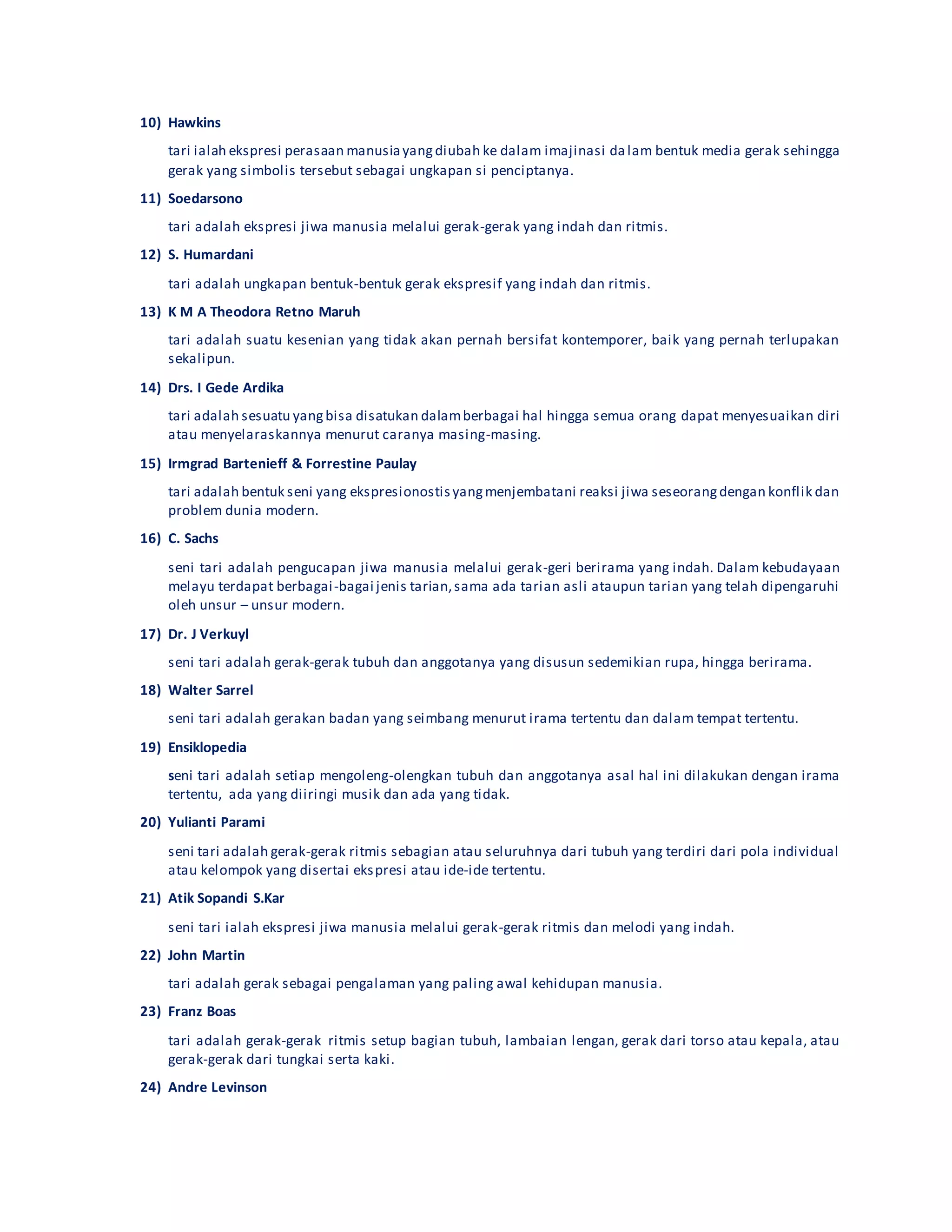 10) Hawkins
tari ialah ekspresi perasaan manusiayangdiubah ke dalam imajinasi dalam bentuk media gerak sehingga
gerak yang simbolis tersebut sebagai ungkapan si penciptanya.
11) Soedarsono
tari adalah ekspresi jiwa manusia melalui gerak-gerak yang indah dan ritmis.
12) S. Humardani
tari adalah ungkapan bentuk-bentuk gerak ekspresif yang indah dan ritmis.
13) K M A Theodora Retno Maruh
tari adalah suatu kesenian yang tidak akan pernah bersifat kontemporer, baik yang pernah terlupakan
sekalipun.
14) Drs. I Gede Ardika
tari adalah sesuatu yangbisa disatukan dalamberbagai hal hingga semua orang dapat menyesuaikan diri
atau menyelaraskannya menurut caranya masing-masing.
15) Irmgrad Bartenieff & Forrestine Paulay
tari adalah bentuk seni yang ekspresionostisyangmenjembatani reaksi jiwa seseorangdengan konflik dan
problem dunia modern.
16) C. Sachs
seni tari adalah pengucapan jiwa manusia melalui gerak-geri berirama yang indah. Dalam kebudayaan
melayu terdapat berbagai-bagai jenis tarian,sama ada tarian asli ataupun tarian yang telah dipengaruhi
oleh unsur – unsur modern.
17) Dr. J Verkuyl
seni tari adalah gerak-gerak tubuh dan anggotanya yang disusun sedemikian rupa, hingga berirama.
18) Walter Sarrel
seni tari adalah gerakan badan yang seimbang menurut irama tertentu dan dalam tempat tertentu.
19) Ensiklopedia
seni tari adalah setiap mengoleng-olengkan tubuh dan anggotanya asal hal ini dilakukan dengan irama
tertentu, ada yang diiringi musik dan ada yang tidak.
20) Yulianti Parami
seni tari adalah gerak-gerak ritmis sebagian atau seluruhnya dari tubuh yang terdiri dari pola individual
atau kelompok yang disertai ekspresi atau ide-ide tertentu.
21) Atik Sopandi S.Kar
seni tari ialah ekspresi jiwa manusia melalui gerak-gerak ritmis dan melodi yang indah.
22) John Martin
tari adalah gerak sebagai pengalaman yang paling awal kehidupan manusia.
23) Franz Boas
tari adalah gerak-gerak ritmis setup bagian tubuh, lambaian lengan, gerak dari torso atau kepala, atau
gerak-gerak dari tungkai serta kaki.
24) Andre Levinson
 