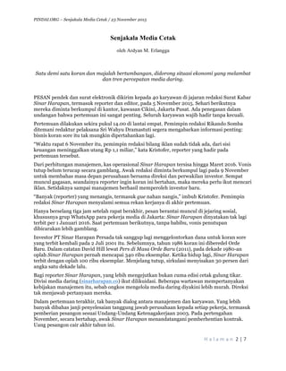 PINDAI.ORG – Senjakala Media Cetak / 23 November 2015
	
H a l a m a n 	2	|	7	
	
Senjakala Media Cetak
oleh Ardyan M. Erlangga
Satu demi satu koran dan majalah bertumbangan, didorong situasi ekonomi yang melambat
dan tren percepatan media daring.
PESAN pendek dan surat elektronik dikirim kepada 40 karyawan di jajaran redaksi Surat Kabar
Sinar Harapan, termasuk reporter dan editor, pada 5 November 2015. Sehari berikutnya
mereka diminta berkumpul di kantor, kawasan Cikini, Jakarta Pusat. Ada penegasan dalam
undangan bahwa pertemuan ini sangat penting. Seluruh karyawan wajib hadir tanpa kecuali.
Pertemuan dilakukan sekira pukul 14.00 di lantai empat. Pemimpin redaksi Rikando Somba
ditemani redaktur pelaksana Sri Wahyu Dramastuti segera mengabarkan informasi penting:
bisnis koran sore itu tak mungkin dipertahankan lagi.
“Waktu rapat 6 November itu, pemimpin redaksi bilang iklan sudah tidak ada, dari sisi
keuangan meninggalkan utang Rp 1,1 miliar,” kata Kristofer, reporter yang hadir pada
pertemuan tersebut.
Dari perhitungan manajemen, kas operasional Sinar Harapan tersisa hingga Maret 2016. Vonis
tutup belum terucap secara gamblang. Awak redaksi diminta berkumpul lagi pada 9 November
untuk membahas masa depan perusahaan bersama direksi dan perwakilan investor. Sempat
muncul gagasan, seandainya reporter ingin koran ini bertahan, maka mereka perlu ikut mencari
iklan. Setidaknya sampai manajemen berhasil memperoleh investor baru.
“Banyak (reporter) yang menangis, termasuk gue nahan nangis,” imbuh Kristofer. Pemimpin
redaksi Sinar Harapan menyalami semua rekan kerjanya di akhir pertemuan.
Hanya berselang tiga jam setelah rapat berakhir, pesan berantai muncul di jejaring sosial,
khususnya grup WhatsApp para pekerja media di Jakarta: Sinar Harapan dinyatakan tak lagi
terbit per 1 Januari 2016. Saat pertemuan berikutnya, tanpa babibu, vonis penutupan
dibicarakan lebih gamblang.
Investor PT Sinar Harapan Persada tak sanggup lagi menggelontorkan dana untuk koran sore
yang terbit kembali pada 2 Juli 2001 itu. Sebelumnya, tahun 1986 koran ini diberedel Orde
Baru. Dalam catatan David Hill lewat Pers di Masa Orde Baru (2011), pada dekade 1980-an
oplah Sinar Harapan pernah mencapai 340 ribu eksemplar. Ketika hidup lagi, Sinar Harapan
terbit dengan oplah 100 ribu eksemplar. Menjelang tutup, sirkulasi menyisakan 30 persen dari
angka satu dekade lalu.
Bagi reporter Sinar Harapan, yang lebih mengejutkan bukan cuma edisi cetak gulung tikar.
Divisi media daring (sinarharapan.co) ikut dilikuidasi. Beberapa wartawan mempertanyakan
kebijakan manajemen itu, sebab ongkos mengelola media daring diyakini lebih murah. Direksi
tak menjawab pertanyaan mereka.
Dalam pertemuan terakhir, tak banyak dialog antara manajemen dan karyawan. Yang lebih
banyak dibahas janji penyelesaian tanggung jawab perusahaan kepada setiap pekerja, termasuk
pemberian pesangon sesuai Undang-Undang Ketenagakerjaan 2003. Pada pertengahan
November, secara bertahap, awak Sinar Harapan menandatangani pemberhentian kontrak.
Uang pesangon cair akhir tahun ini.
 