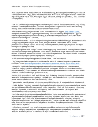 PINDAI.ORG – Senjakala Media Cetak / 23 November 2015
	
H a l a m a n 	3	|	7	
	
Para karyawan masih menyisakan asa. Mereka berharap, tahun depan Sinar Harapan terlahir
kembali untuk kali ketiga, entah dalam format apa. “Gue yakin penutupan ini cuma sementara,
ingin mengubah wajah baru. Walaupun nggak ada cetak, daring-nya pasti bisa,” kata Kristofer.
Suaranya serak.
KEMATIAN tak hanya menghampiri Sinar Harapan, kendati nasib koran sore itu yang paling
dramatis. Beberapa media skala “nasional” mengumumkan penutupan divisi cetak masing-
masing memasuki triwulan IV (Oktober-Desember) tahun ini.
BeritaSatu Holding, pengelola surat kabar harian berbahasa Inggris, The Jakarta Globe,
menghentikan versi cetak sejak September 2015. Koran milik Grup Konglomerat Lippo itu
beralih sepenuhnya menjadi media daring. Kabar berakhirnya edisi cetak JakGlobe mulai
beredar di Twitter pada 1 Oktober.
PT Tempo Inti Media Tbk ikut menghentikan penerbitan edisi koran Minggu. Rencananya, edisi
Minggu digabungkan dengan edisi Sabtu, menjadi Koran Tempo akhir pekan. Surat
pemberitahuan Tempo kepada mitra kerja soal kebijakan ini, utamanya pengiklan dan agen,
disampaikan pada 5 Oktober.
Muasalnya oplah Koran Tempo khusus hari Minggu yang turun drastis. Pemimpin redaksi Daru
Priyambodo mengatakan oplah surat kabar mereka, untuk hari kerja, stabil di kisaran 80 ribu-
90 ribu eksemplar. Sementara khusus Ahad, sirkulasinya mentok tak sampai 60 ribu eksemplar,
sulit menopang ongkos produksi yang terus meningkat.
“Kami berusaha menghemat produksi untuk koran,” kata Priyambodo.
Yang ikut pamit berikutnya adalah Harian Bola, media di bawah naungan Grup Kompas
Gramedia (Baca: Pertarungan Media Cetak Berebut Pembaca Melalui Berita Sepak Bola).
“Mengelola Harian Bola sungguh pengalaman indah dan mengasyikan, keindahan dan
keasyikan itu juga pasti dirasakan oleh pembaca, pelanggan, dan rekan bisnis kami tercinta
selama sekitar 2,5 tahun terakhir ini,” demikian salam perpisahan redaksi Harian Bola dalam
halaman 16 edisi terakhirnya, 31 Oktober 2015.
Harian Bola bernasib tak jauh beda Soccer, juga dari Grup Kompas Gramedia, yang terpaksa
beralih ke daring sepenuhnya pada 30 Oktober 2014. Setidaknya Soccer 14 tahun bertahan di
pasar, sementara Harian Bola tak sampai tiga tahun.
Tiga nama itu contoh pemain kakap yang mengakhiri laganya di palagan industri media cetak.
PT The Nielsen Company Indonesia, lembaga independen yang rutin memantau industri media,
merinci lebih detail jumlah yang masuk kubur. Sepanjang tahun ini, dari 117 surat kabar yang
biasanya dipantau, 16 unit media telah gulung tikar. Sementara dari 170 majalah, kini
menyisakan 132 saja yang sanggup bertahan.
Pangkal soalnya situasi ekonomi yang berada di luar kuasa para pengelola media cetak tersebut.
Semua diawali anjloknya harga komoditas unggulan Indonesia, seperti batu bara, karet, dan
kelapa sawit, lima tahun lalu. Selanjutnya menyusul pelarian modal asing dari bursa dan
bidang-bidang investasi lain pada pertengahan 2013 karena Amerika Serikat hendak menaikkan
suku bunga acuan yang selama ini nol persen. Dolar ikut diangkut para investor. Nilai tukar
mulai ambruk sejak itu.
Perlambatan ekonomi, yang masih belum menunjukkan tanda-tanda membaik tahun ini,
menurut Nielsen, mempercepat proses kematian media yang tak punya basis modal kuat.
Soalnya, tren belanja iklan ke media cetak sejak 2012 konsisten menurun.
 