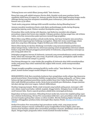 PINDAI.ORG – Senjakala Media Cetak / 23 November 2015
	
H a l a m a n 	5	|	7	
	
“Peluang koran sore untuk dibaca jarang sekali,” kata Asmono.
Kasus lain yang unik adalah tutupnya Harian Bola. Kendati ceruk pasar pembaca berita
sepakbola relatif besar di negara ini, Asmono menilai Harian Bola gagal bersaing dengan media
olahraga daring yang kian menjamur membidik pasar terbesarnya, yakni pembaca muda
kisaran usia 15-30 tahun.
“Anak muda yang gemar olahraga lebih memilih membaca daring dibanding koran.”
Asmono meyakini mundurnya bisnis cetak dipicu perkembangan media daring ditopang
popularitas jejaring sosial. Nielsen memberi kesimpulan yang mirip.
Pemasukan iklan media daring sulit dipantau, tapi Katherina meyakini ada sebagian
perusahaan migrasi dari koran atau majalah. Cakupan pembaca daring sangat luas, tak terbatas
waktu, serta bisa menawarkan paket pariwara menarik bagi pengiklan.
Materi iklan yang dilihat pembaca sebuah media daring, dari layar komputer atau ponselnya,
berbeda-beda tergantung latar belakang si pengakses. Mulai dari strata sosial hingga rekam
jejak situs yang biasa dikunjungi. Ongkos beriklan pun lebih murah dibanding koran.
Sistem iklan daring ini tak bisa diimbangi surat kabar yang menyamaratakan pembacanya
dalam kategori besar. Lebih dari itu, keluwesan jejaring sosial menghadirkan informasi adalah
budaya yang telah dihayati pengguna ponsel pintar di Indonesia, yang jumlahnya mencapai 55
juta orang pada tahun ini.
Sedangkan pengguna internet di Indonesia, termasuk yang memanfaatkannya untuk membaca
berita, tahun lalu mencapai 88,1 juta orang. Di periode yang sama, peningkatan oplah media
cetak secara nasional tak sampai 0,5 persen.
Dari hitung-hitungan itu, wajar belaka jika pengiklan di Indonesia akan lebih memaksimalkan
media yang punya daya sebar maksimal dan ongkos lebih murah, untuk mempromosikan
produknya.
“Sangat mungkin pengiklan memang beralih ke media online,” kata Katherina. “Dari ponsel
pintar, konten-konten sangat mudah didapat di mana saja.”
BERAKHIRNYA Orde Baru membuka lembaran baru pengelolaan media selepas tiga dasawarsa
penuh kontrol ketat. Pemerintahan Habibie mengeluarkan Undang-undang No. 40 Tahun 1999,
intinya tak lagi membatasi penerbitan media melalui Surat Izin Usaha Penerbitan Pers, yang
dulu wajib dimiliki perusahaan media. Kerja-kerja jurnalistik pun dibebaskan, dengan jaminan
tak akan ada lagi intervensi negara. Industri diliberalisasi.
Hasilnya langsung tampak. Media cetak termasuk yang tumbuh paling pesat, mencapai 1.687
unit, dalam wujud surat kabar, tabloid, majalah, hingga buletin. Sebagian besar terbit dengan
motif mencari laba. Nyaris separuh pembaca adalah kelas menengah perkotaan.
Kegairahan ini hanya sementara. Dibanding format media lain, koran dan majalah paling cepat
layu sebelum berkembang. Dewan Pers menyatakan lebih dari 1.300 penerbitan cetak di seluruh
provinsi terpaksa gulung tikar selama 15 tahun terakhir. Mereka limbung digilas teknologi
sekaligus ditinggalkan pembaca kelas menengah (Baca liputan Pindai: Bersiap untuk Sebuah
Akhir).
Serikat Perusahan Pers menyatakan bagi perusahaan media cetak, yang tanpa inovasi
pemberitaan ataupun rencana melebarkan sayap menghasilkan konten digital, jalan satu-
satunya buat bertahan adalah sabar menantikan perbaikan ekonomi. Setidaknya untuk tahun
depan. Dengan begitu pengusaha sektor swasta kembali bersedia beriklan.
 