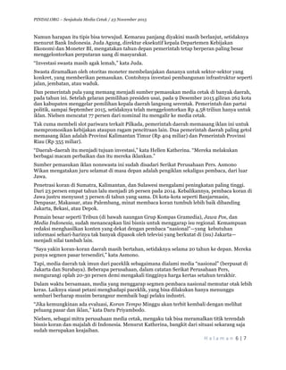 PINDAI.ORG – Senjakala Media Cetak / 23 November 2015
	
H a l a m a n 	6	|	7	
	
Namun harapan itu tipis bisa terwujud. Kemarau panjang diyakini masih berlanjut, setidaknya
menurut Bank Indonesia. Juda Agung, direktur eksekutif kepala Departemen Kebijakan
Ekonomi dan Moneter BI, mengatakan tahun depan pemerintah tetap berperan paling besar
menggelontorkan perputaran uang di masyarakat.
“Investasi swasta masih agak lemah,” kata Juda.
Swasta diramalkan oleh otoritas moneter membelanjakan dananya untuk sektor-sektor yang
konkret, yang memberikan pemasukan. Contohnya investasi pembangunan infrastruktur seperti
jalan, jembatan, atau waduk.
Dan pemerintah pula yang memang menjadi sumber pemasukan media cetak di banyak daerah,
pada tahun ini. Setelah gelaran pemilihan presiden usai, pada 9 Desember 2015 giliran 262 kota
dan kabupaten menggelar pemilihan kepala daerah langsung serentak. Pemerintah dan partai
politik, sampai September 2015, setidaknya telah menggelontorkan Rp 4,58 triliun hanya untuk
iklan. Nielsen mencatat 77 persen dari nominal itu mengalir ke media cetak.
Tak cuma membeli slot pariwara terkait Pilkada, pemerintah daerah memasang iklan ini untuk
mempromosikan kebijakan ataupun ragam pencitraan lain. Dua pemerintah daerah paling getol
memasang iklan adalah Provinsi Kalimantan Timur (Rp 404 miliar) dan Pemerintah Provinsi
Riau (Rp 355 miliar).
“Daerah-daerah itu menjadi tujuan investasi,” kata Hellen Katherina. “Mereka melakukan
berbagai macam perbaikan dan itu mereka iklankan.”
Sumber pemasukan iklan nonswasta ini sudah disadari Serikat Perusahaan Pers. Asmono
Wikan mengatakan juru selamat di masa depan adalah pengiklan sekaligus pembaca, dari luar
Jawa.
Penetrasi koran di Sumatra, Kalimantan, dan Sulawesi mengalami peningkatan paling tinggi.
Dari 23 persen empat tahun lalu menjadi 26 persen pada 2014. Kebalikannya, pembaca koran di
Jawa justru menyusut 3 persen di tahun yang sama. Di kota-kota seperti Banjarmasin,
Denpasar, Makassar, atau Palembang, minat membaca koran tumbuh lebih baik dibanding
Jakarta, Bekasi, atau Depok.
Pemain besar seperti Tribun (di bawah naungan Grup Kompas Gramedia), Jawa Pos, dan
Media Indonesia, sudah menancapkan lini bisnis untuk menggarap isu regional. Kemampuan
redaksi menghasilkan konten yang dekat dengan pembaca “nasional”—yang kebutuhan
informasi sehari-harinya tak banyak dipasok oleh televisi yang berkutat di (isu) Jakarta—
menjadi nilai tambah lain.
“Saya yakin koran-koran daerah masih bertahan, setidaknya selama 20 tahun ke depan. Mereka
punya segmen pasar tersendiri,” kata Asmono.
Tapi, media daerah tak imun dari paceklik sebagaimana dialami media “nasional” (berpusat di
Jakarta dan Surabaya). Beberapa perusahaan, dalam catatan Serikat Perusahaan Pers,
mengurangi oplah 20-30 persen demi mengakali tingginya harga kertas setahun terakhir.
Dalam waktu bersamaan, media yang menggarap segmen pembaca nasional memutar otak lebih
keras. Laiknya siasat petani menghadapi paceklik, yang bisa dilakukan hanya menunggu
sembari berharap musim berangsur membaik bagi pelaku industri.
“Jika kemungkinan ada evaluasi, Koran Tempo Minggu akan terbit kembali dengan melihat
peluang pasar dan iklan,” kata Daru Priyambodo.
Nielsen, sebagai mitra perusahaan media cetak, mengaku tak bisa meramalkan titik terendah
bisnis koran dan majalah di Indonesia. Menurut Katherina, bangkit dari situasi sekarang saja
sudah merupakan keajaiban.
 