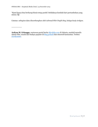 PINDAI.ORG – Senjakala Media Cetak / 23 November 2015
	
H a l a m a n 	7	|	7	
	
“Kami hanya bisa berharap bisnis tetap positif. Setidaknya kembali dari pertumbuhan yang
minus.”[]
Catatan: sebagian data disumbangkan oleh Achmad Fikri Faqih Haq, kolega kerja Ardyan.
_________
Ardyan M. Erlangga, wartawan portal berita Merdeka.com di Jakarta, sesekali menulis
ulasan film, musik dan budaya populer di blog pribadi dan situsweb komunitas. Twitter:
@ardyanme.
 