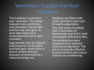 Ventilation, Daylight And Roof
Treatment
• The building is located on
east- west axis. This allows
induced cross ventilation
and abundant natural light
without any heat gain, as
west side exposure is
minimized and roof is also
insulated.
• Appropriate tress are placed
judiciously to cut the glare
and heat gain, while built-in
desert coolers ensures
pleasant environment at a
reduced energy use.
• Rooftops are fitted with
water sprinklers that cool
through evaporation.
• The roof is also insulated
with 2.5cm layer of
thermocole over R.C.C.shell
and topped with stone tiles.
• The building has been
designed to be ambient
external temperature. The
aim is to provide effective
human comfort and reduce
load on air conditioning
 