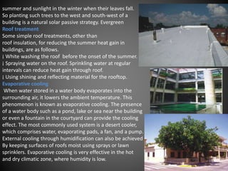 summer and sunlight in the winter when their leaves fall.
So planting such trees to the west and south-west of a
building is a natural solar passive strategy. Evergreen
Roof treatment
Some simple roof treatments, other than
roof insulation, for reducing the summer heat gain in
buildings, are as follows.
¡ White washing the roof before the onset of the summer.
¡ Spraying water on the roof. Sprinkling water at regular
intervals can reduce heat gain through roof.
¡ Using shining and reflecting material for the rooftop.
Evaporative cooling
When water stored in a water body evaporates into the
surrounding air, it lowers the ambient temperature. This
phenomenon is known as evaporative cooling. The presence
of a water body such as a pond, lake or sea near the building
or even a fountain in the courtyard can provide the cooling
effect. The most commonly used system is a desert cooler,
which comprises water, evaporating pads, a fan, and a pump.
External cooling through humidification can also be achieved
By keeping surfaces of roofs moist using sprays or lawn
sprinklers. Evaporative cooling is very effective in the hot
and dry climatic zone, where humidity is low.
 