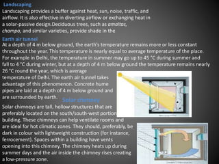 At a depth of 4 m below ground, the earth’s temperature remains more or less constant
throughout the year. This temperature is nearly equal to average temperature of the place.
For example in Delhi, the temperature in summer may go up to 45 °C during summer and
fall to 4 °C during winter, but at a depth of 4 m below ground the temperature remains nearly
26 °C round the year, which is average
temperature of Delhi. The earth air tunnel takes
advantage of this phenomenon. Concrete hume
pipes are laid at a depth of 4 m below ground and
are surrounded by earth.
Solar chimneys are tall, hollow structures that are
preferably located on the south/south-west portion of a
building. These chimneys can help ventilate rooms and
are ideal for hot climatic zones. They should, preferably, be
dark in colour with lightweight construction (for instance,
ferrocement). Spaces within a building have vents
opening into this chimney. The chimney heats up during
summer days and the air inside the chimney rises creating
a low-pressure zone.
Solar chimney
Landscaping
Landscaping provides a buffer against heat, sun, noise, traffic, and
airflow. It is also effective in diverting airflow or exchanging heat in
a solar-passive design.Deciduous trees, such as amaltas,
champa, and similar varieties, provide shade in the
Earth air tunnel
 