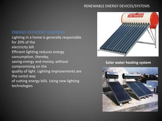 ENERGY-EFFICIENT LIGHTING
Lighting in a home is generally responsible
for 20% of the
electricity bill.
Efficient lighting reduces energy
consumption, thereby,
saving energy and money, without
compromising on the
quality of light. Lighting improvements are
the surest way
of cutting energy bills. Using new lighting
technologies
Solar water heating system
RENEWABLE ENERGY DEVICES/SYSTEMS
 