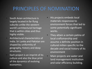 PRINCIPLES OF NOMINATION
• South Asian architecture is
largely located in far flung
suburbs unlike the western
world’s architectural heritage
that is within cities and thus
highly visible.
• Architectural characteristics of
India. Sri Lanka and Pakistan are
shaped by uniformity of
geography, history and deep
structures.
• Each project is an imprint of its
culture and also the blue print
of the dynamics of evolving
economics.
• His projects embeds local
materials responsive to
environment forces that led to
some potentially significant
works.
• They attain a certain patina of
local craftsmanship and
assume a definite position in
cultural milien specific to the
decade and social history of its
environment
• Main projects are water and
land management institution
and solar efficiency building.
 
