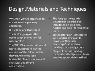 Design,Materials and Techniques
• WALMI is viewed largely as an
environmental planning
apparatus.
• It is 230m long landscaper.
• The building exploits the
north-south orientation for
user comfort.
• The WALMI administration and
hostels buildings follow the
contours of the hill on which
they sit, while the long
horizontal plan ensures a rural
character and simple
construction.
• The long east-west axis
determines an axial plan
includes main buildings,
hostels and area for residential
units.
• This master plan is integrated
with landscaping plan to
provide a ‘Habitable
Landscape’ rather than
building roads and gardens.
• Usage of natural building
material and indigenous plants
ensures appropriate aesthetic.
 